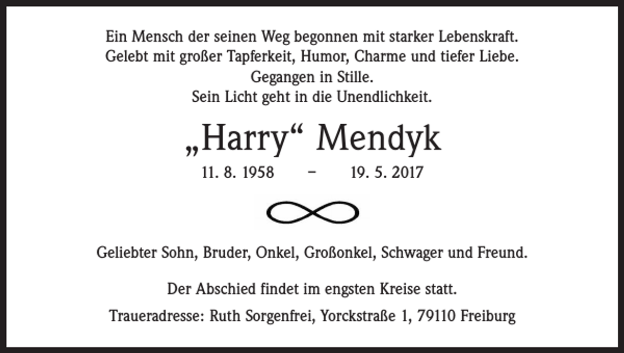 <p>Ein Mensch der seinen Weg begonnen mit starker Lebenskraft.<br />Gelebt mit großer Tapferkeit, Humor, Charme und tiefer Liebe.<br />Gegangen in Stille.<br />Sein Licht geht in die Unendlichkeit.</p><p>„Harry“ Mendyk<br />11. 8. 1958 – 19. 5. 2017</p><p>Geliebter Sohn, Bruder, Onkel, Großonkel, Schwager und Freund.<br />Der Abschied findet im engsten Kreise statt.<br />Traueradresse: Ruth Sorgenfrei, Yorckstraße 1, 79110 Freiburg</p>