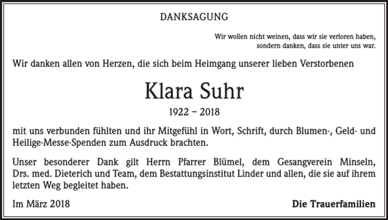 <p>DANKSAGUNG<br />Wir wollen nicht weinen, dass wir sie verloren haben,<br />sondern danken, dass sie unter uns war.</p><p>Wir danken allen von Herzen, die sich beim Heimgang unserer lieben Verstorbenen</p><p>Klara Suhr<br />1922 – 2018<br />mit uns verbunden fühlten und ihr Mitgefühl in Wort, Schrift, durch Blumen-, Geld- und<br />Heilige-Messe-Spenden zum Ausdruck brachten.<br />Unser besonderer Dank gilt Herrn Pfarrer Blümel, dem Gesangverein Minseln,<br />Drs. med. Dieterich und Team, dem Bestattungsinstitut Linder und allen, die sie auf ihrem<br />letzten Weg begleitet haben.<br />Im März 2018</p><p>Die Trauerfamilien</p>