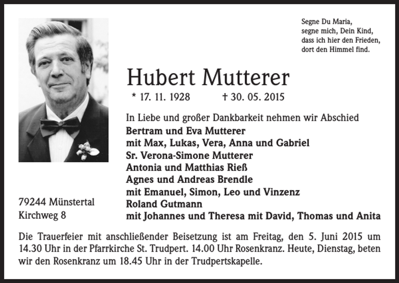 <p>Segne Du Maria,<br />segne mich, Dein Kind,<br />dass ich hier den Frieden,<br />dort den Himmel find.</p><p>Hubert Mutterer<br />* 17. 11. 1928 † 30. 05. 2015</p><p>79244 Münstertal<br />Kirchweg 8</p><p>In Liebe und großer Dankbarkeit nehmen wir Abschied<br />Bertram und Eva Mutterer<br />mit Max, Lukas, Vera, Anna und Gabriel<br />Sr. Verona-Simone Mutterer<br />Antonia und Matthias Rieß<br />Agnes und Andreas Brendle<br />mit Emanuel, Simon, Leo und Vinzenz<br />Roland Gutmann<br />mit Johannes und Theresa mit David, Thomas und Anita</p><p>Die Trauerfeier mit anschließender Beisetzung ist am Freitag, den 5. Juni 2015 um<br />14.30 Uhr in der Pfarrkirche St. Trudpert. 14.00 Uhr Rosenkranz. Heute, Dienstag, beten<br />wir den Rosenkranz um 18.45 Uhr in der Trudpertskapelle.</p>