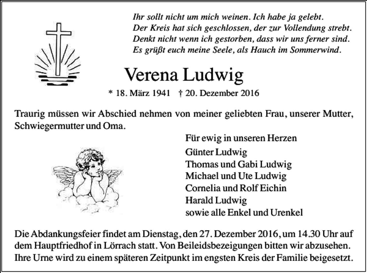 <p>Ihr sollt nicht um mich weinen. Ich habe ja gelebt.<br />Der Kreis hat sich geschlossen, der zur Vollendung strebt.<br />Denkt nicht wenn ich gestorben, dass wir uns ferner sind.<br />Es grüßt euch meine Seele, als Hauch im Sommerwind.</p><p>Verena Ludwig<br />* 18. März 1941 † 20. Dezember 2016</p><p>Traurig müssen wir Abschied nehmen von meiner geliebten Frau, unserer Mutter,<br />Schwiegermutter und Oma.<br />Für ewig in unseren Herzen<br />Günter Ludwig<br />Thomas und Gabi Ludwig<br />Michael und Ute Ludwig<br />Cornelia und Rolf Eichin<br />Harald Ludwig<br />sowie alle Enkel und Urenkel<br />Die Abdankungsfeier findet am Dienstag, den 27. Dezember 2016, um 14.30 Uhr auf<br />dem Hauptfriedhof in Lörrach statt. Von Beileidsbezeigungen bitten wir abzusehen.<br />Ihre Urne wird zu einem späteren Zeitpunkt im engsten Kreis der Familie beigesetzt.</p>