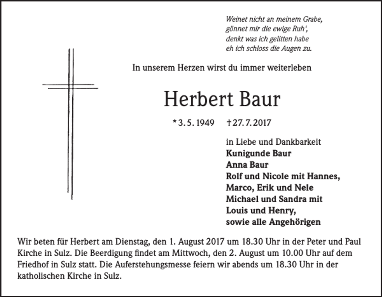 <p>Weinet nicht an meinem Grabe,<br />gönnet mir die ewige Ruh‘,<br />denkt was ich gelitten habe<br />eh ich schloss die Augen zu.</p><p>In unserem Herzen wirst du immer weiterleben</p><p>Herbert Baur<br />* 3. 5. 1949</p><p>† 27. 7. 2017<br />in Liebe und Dankbarkeit<br />Kunigunde Baur<br />Anna Baur<br />Rolf und Nicole mit Hannes,<br />Marco, Erik und Nele<br />Michael und Sandra mit<br />Louis und Henry,<br />sowie alle Angehörigen</p><p>Wir beten für Herbert am Dienstag, den 1. August 2017 um 18.30 Uhr in der Peter und Paul<br />Kirche in Sulz. Die Beerdigung findet am Mittwoch, den 2. August um 10.00 Uhr auf dem<br />Friedhof in Sulz statt. Die Auferstehungsmesse feiern wir abends um 18.30 Uhr in der<br />katholischen Kirche in Sulz.</p>