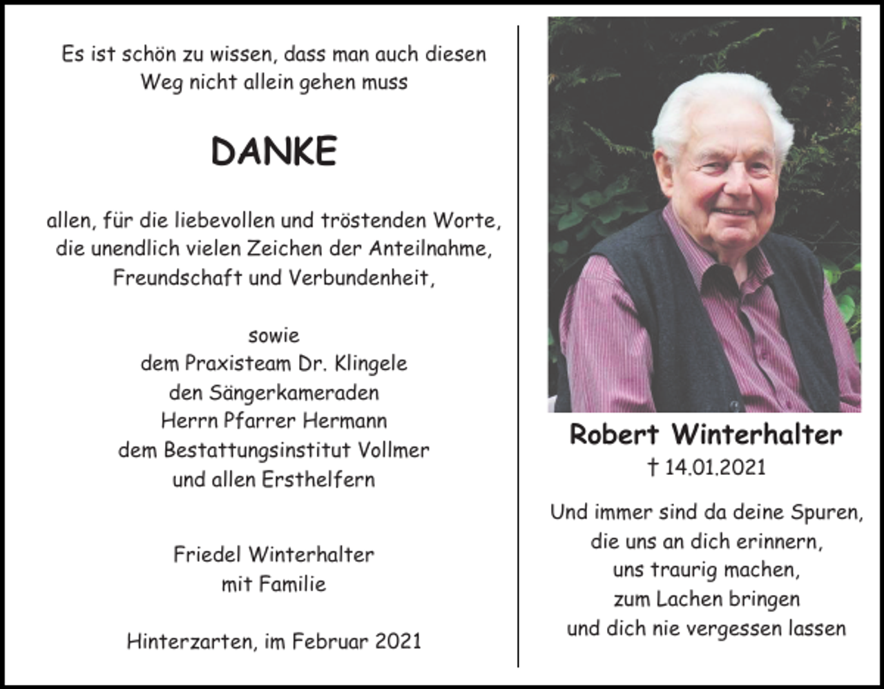 <p>Es ist schön zu wissen, dass man auch diesen<br />Weg nicht allein gehen muss</p><p>DANKE<br />allen, für die liebevollen und tröstenden Worte,<br />die unendlich vielen Zeichen der Anteilnahme,<br />Freundschaft und Verbundenheit,<br />sowie<br />dem Praxisteam Dr. Klingele<br />den Sängerkameraden<br />Herrn Pfarrer Hermann<br />dem Bestattungsinstitut Vollmer<br />und allen Ersthelfern</p><p>Friedel Winterhalter<br />mit Familie<br />Hinterzarten, im Februar 2021</p><p>Robert Winterhalter<br />† 14.01.2021<br />Und immer sind da deine Spuren,<br />die uns an dich erinnern,<br />uns traurig machen,<br />zum Lachen bringen<br />und dich nie vergessen lassen</p>