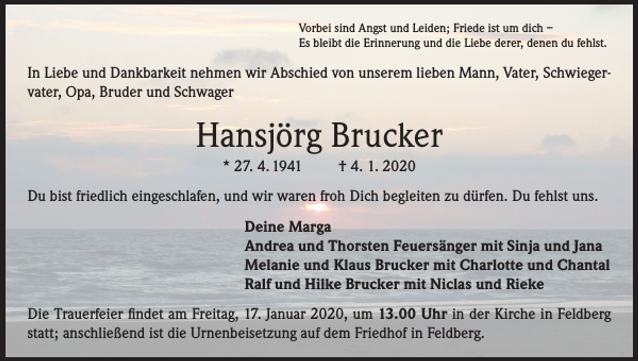 <p>Vorbei sind Angst und Leiden; Friede ist um dich –<br />Es bleibt die Erinnerung und die Liebe derer, denen du fehlst.</p><p>In Liebe und Dankbarkeit nehmen wir Abschied von unserem lieben Mann, Vater, Schwiegervater, Opa, Bruder und Schwager</p><p>Hansjörg Brucker<br />* 27. 4. 1941</p><p>† 4. 1. 2020</p><p>Du bist friedlich eingeschlafen, und wir waren froh Dich begleiten zu dürfen. Du fehlst uns.<br />Deine Marga<br />Andrea und Thorsten Feuersänger mit Sinja und Jana<br />Melanie und Klaus Brucker mit Charlotte und Chantal<br />Ralf und Hilke Brucker mit Niclas und Rieke<br />Die Trauerfeier findet am Freitag, 17. Januar 2020, um 13.00 Uhr in der Kirche in Feldberg<br />statt; anschließend ist die Urnenbeisetzung auf dem Friedhof in Feldberg.</p>