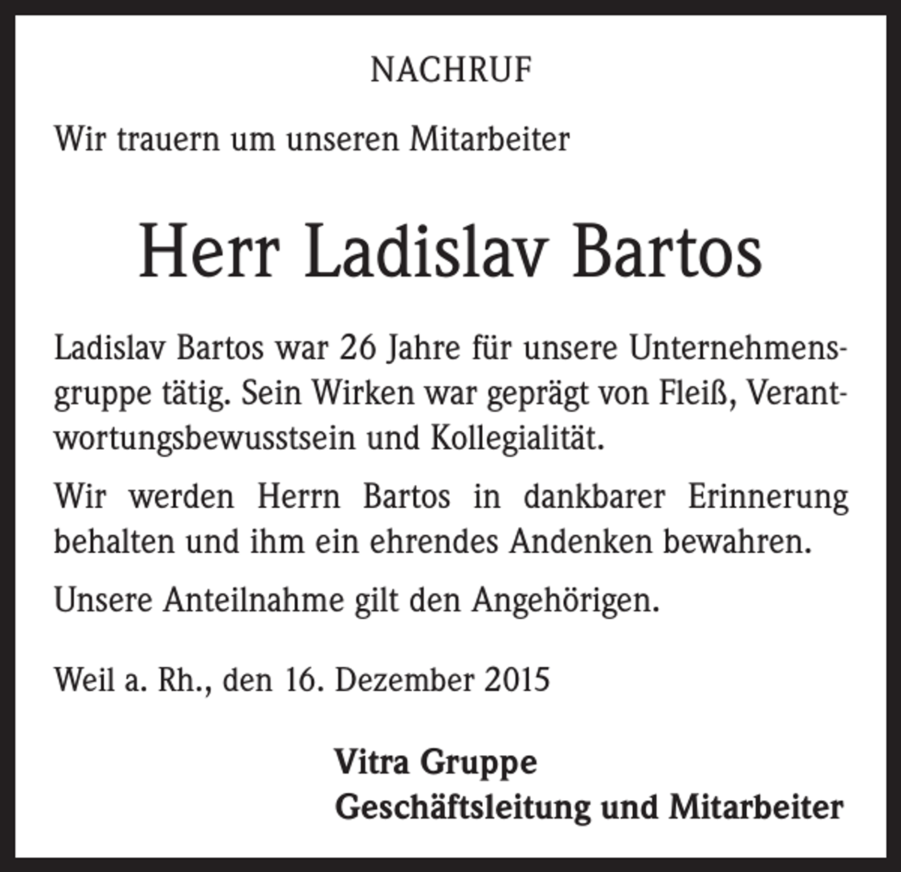 <p>NACHRUF<br />Wir trauern um unseren Mitarbeiter</p><p>Herr Ladislav Bartos<br />Ladislav Bartos war 26 Jahre für unsere Unternehmensgruppe tätig. Sein Wirken war geprägt von Fleiß, Verantwortungsbewusstsein und Kollegialität.<br />Wir werden Herrn Bartos in dankbarer Erinnerung<br />behalten und ihm ein ehrendes Andenken bewahren.<br />Unsere Anteilnahme gilt den Angehörigen.<br />Weil a. Rh., den 16. Dezember 2015</p><p>Vitra Gruppe<br />Geschäftsleitung und Mitarbeiter</p>