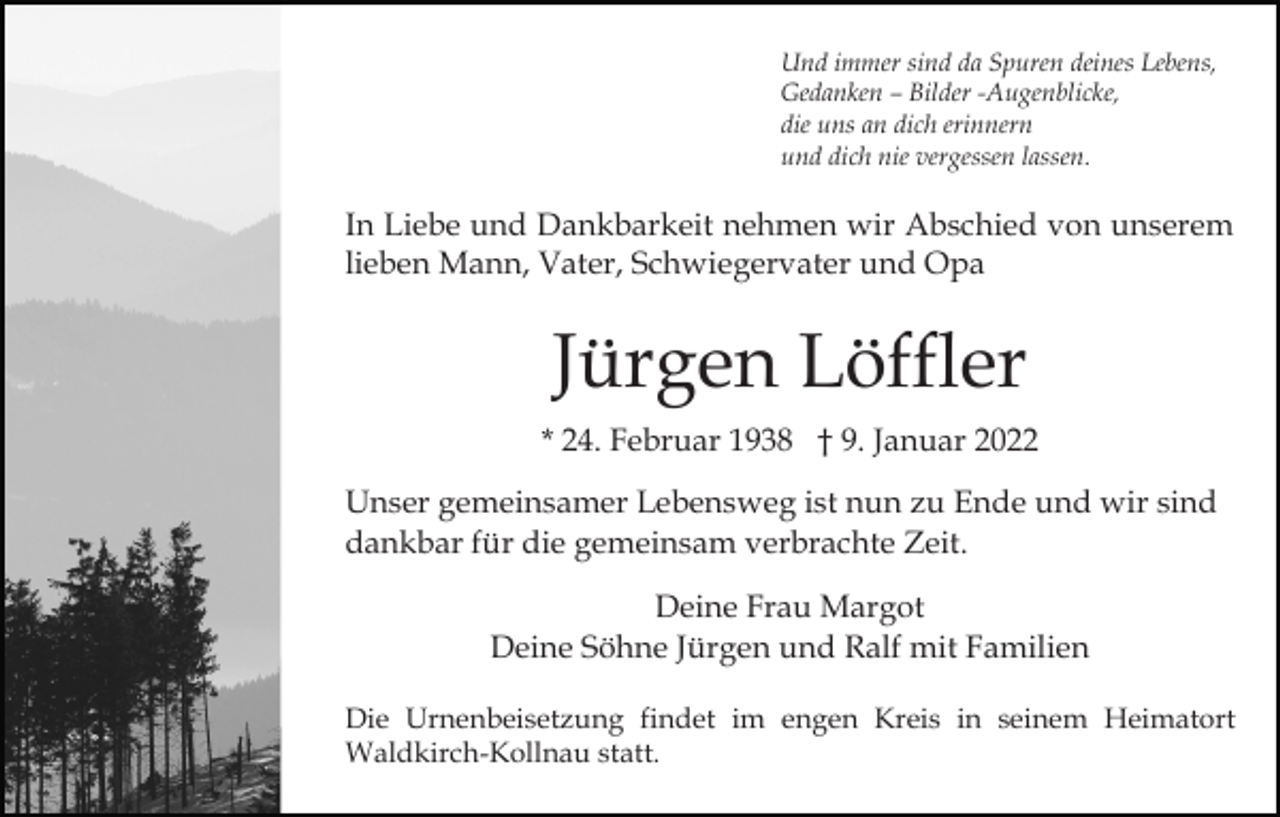 <p>Und immer sind da Spuren deines Lebens,<br />Gedanken – Bilder -Augenblicke,<br />die uns an dich erinnern<br />und dich nie vergessen lassen.</p><p>In Liebe und Dankbarkeit nehmen wir Abschied von unserem<br />lieben Mann, Vater, Schwiegervater und Opa</p><p>Jürgen Löffler<br />* 24. Februar 1938 † 9. Januar 2022<br />Unser gemeinsamer Lebensweg ist nun zu Ende und wir sind<br />dankbar für die gemeinsam verbrachte Zeit.<br />Deine Frau Margot<br />Deine Söhne Jürgen und Ralf mit Familien<br />Die Urnenbeisetzung findet im engen Kreis in seinem Heimatort<br />Waldkirch-Kollnau statt.</p>