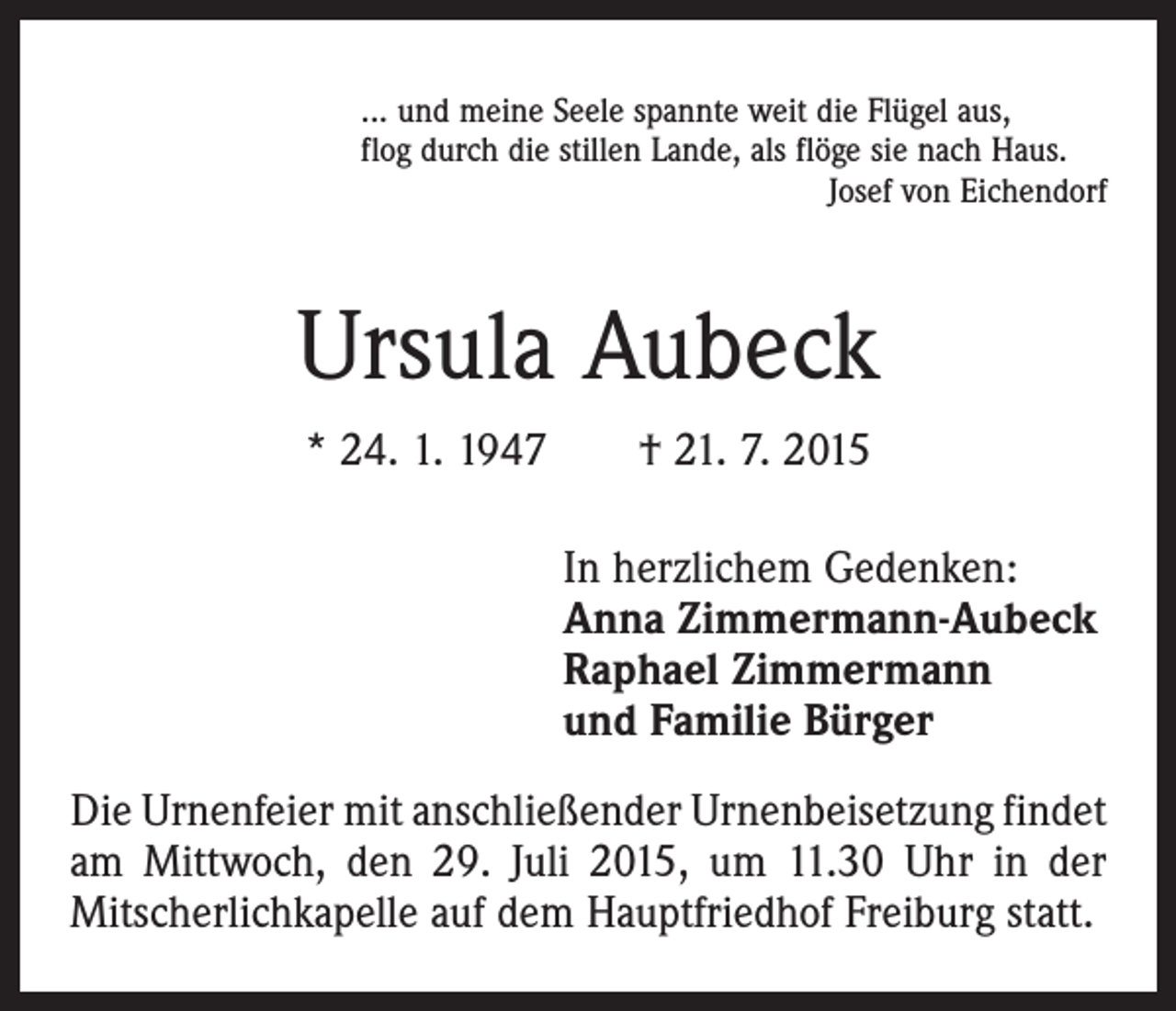 <p>... und meine Seele spannte weit die Flügel aus,<br />flog durch die stillen Lande, als flöge sie nach Haus.</p><p>Josef von Eichendorf</p><p>Ursula Aubeck<br />* 24. 1. 1947 † 21. 7. 2015<br />In herzlichem Gedenken:<br />Anna Zimmermann-Aubeck<br />Raphael Zimmermann<br />und Familie Bürger<br />Die Urnenfeier mit anschließender Urnenbeisetzung ­findet<br />am Mittwoch, den 29. Juli 2015, um 11.30 Uhr in der<br />Mitscherlichkapelle auf dem Hauptfriedhof Freiburg statt.</p>