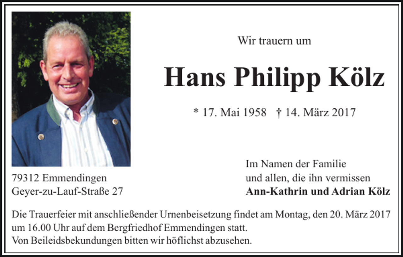 <p>Wir trauern um</p><p>Hans Philipp Kölz<br />* 17. Mai 1958 † 14. März 2019312 Emmendingen<br />Geyer-zu-Lauf-Straße 27</p><p>Im Namen der Familie<br />und allen, die ihn vermissen<br />Ann-Kathrin und Adrian Kölz</p><p>Die Trauerfeier mit anschließender Urnenbeisetzung findet am Montag, den 20. März 2017<br />um 16.00 Uhr auf dem Bergfriedhof Emmendingen statt.<br />Von Beileidsbekundungen bitten wir höflichst abzusehen.</p>