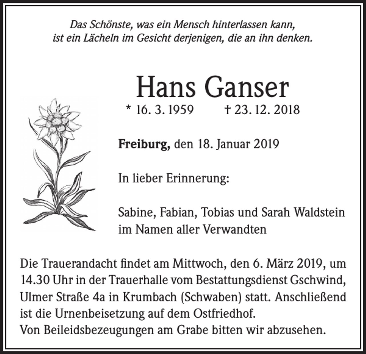 <p>Das Schönste, was ein Mensch hinterlassen kann,<br />ist ein Lächeln im Gesicht derjenigen, die an ihn denken.</p><p>Hans Ganser</p><p>* 16. 3. 1959</p><p>† 23. 12. 2018</p><p>Freiburg, den 18. Januar 2019<br />In lieber Erinnerung:<br />Sabine, Fabian, Tobias und Sarah Waldstein<br />im Namen aller Verwandten<br />Die Trauerandacht findet am Mittwoch, den 6. März 2019, um<br />14.30 Uhr in der Trauerhalle vom Bestattungsdienst Gschwind,<br />Ulmer Straße 4a in Krumbach (Schwaben) statt. Anschließend<br />ist die Urnenbeisetzung auf dem Ostfriedhof.<br />Von Beileidsbezeugungen am Grabe bitten wir abzusehen.</p>