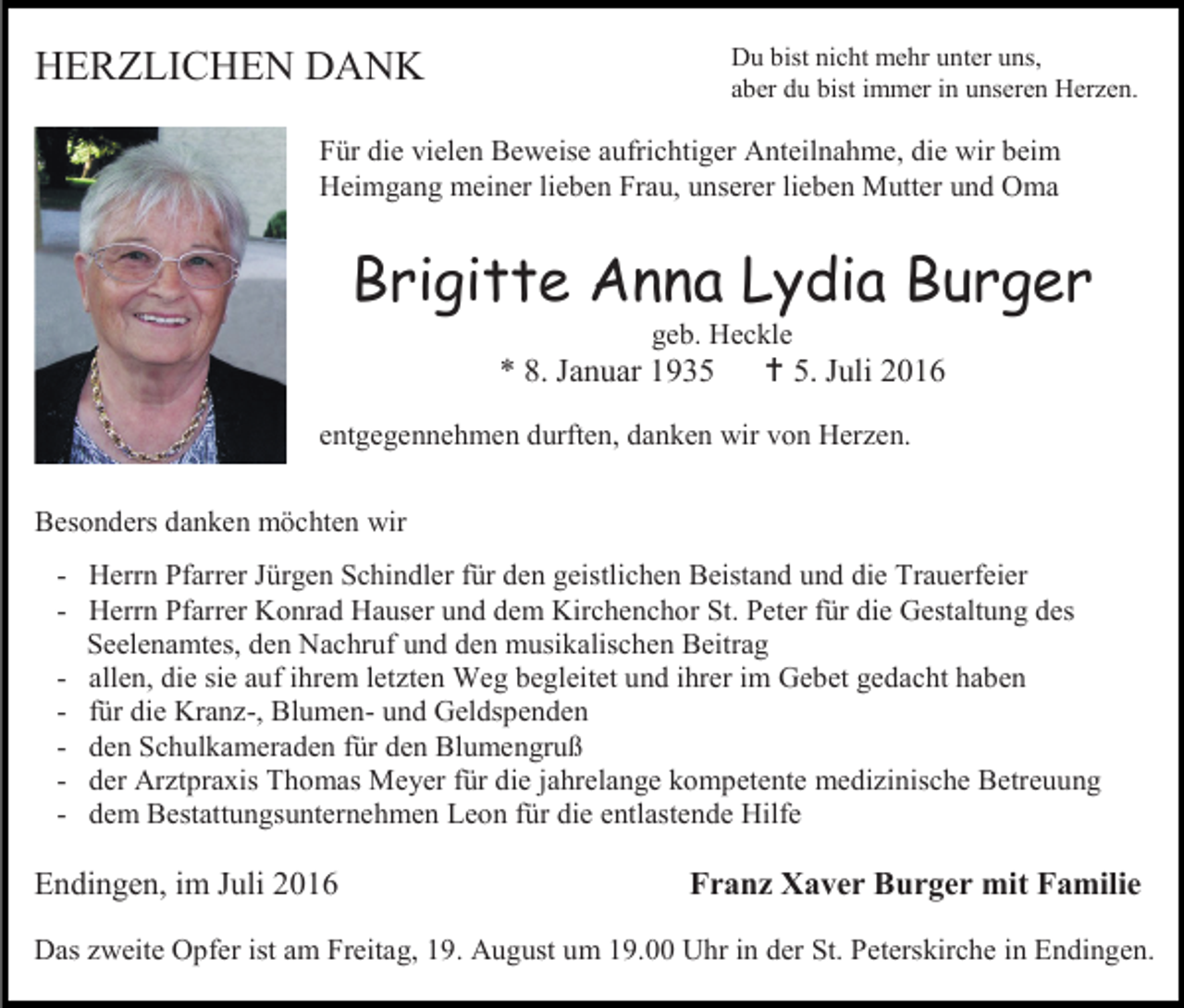 <p>Du bist nicht mehr unter uns,<br />aber du bist immer in unseren Herzen.</p><p>HERZLICHEN DANK</p><p>Für die vielen Beweise aufrichtiger Anteilnahme, die wir beim<br />Heimgang meiner lieben Frau, unserer lieben Mutter und Oma</p><p>Brigitte Anna Lydia Burger<br />geb. Heckle</p><p>* 8. Januar 1935</p><p> 5. Juli 2016</p><p>entgegennehmen durften, danken wir von Herzen.<br />Besonders danken möchten wir<br />- Herrn Pfarrer Jürgen Schindler für den geistlichen Beistand und die Trauerfeier<br />- Herrn Pfarrer Konrad Hauser und dem Kirchenchor St. Peter für die Gestaltung des<br />Seelenamtes, den Nachruf und den musikalischen Beitrag<br />- allen, die sie auf ihrem letzten Weg begleitet und ihrer im Gebet gedacht haben<br />- für die Kranz-, Blumen- und Geldspenden<br />- den Schulkameraden für den Blumengruß<br />- der Arztpraxis Thomas Meyer für die jahrelange kompetente medizinische Betreuung<br />- dem Bestattungsunternehmen Leon für die entlastende Hilfe</p><p>Endingen, im Juli 2016</p><p>Franz Xaver Burger mit Familie</p><p>Das zweite Opfer ist am Freitag, 19. August um 19.00 Uhr in der St. Peterskirche in Endingen.</p>