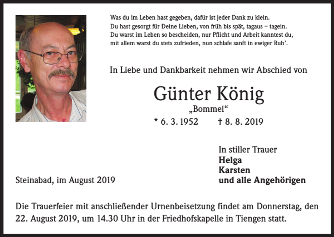 <p>Was du im Leben hast gegeben, dafür ist jeder Dank zu klein.<br />Du hast gesorgt für Deine Lieben, von früh bis spät, tagaus – tagein.<br />Du warst im Leben so bescheiden, nur Pflicht und Arbeit kanntest du,<br />mit allem warst du stets zufrieden, nun schlafe sanft in ewiger Ruh’.</p><p>In Liebe und Dankbarkeit nehmen wir Abschied von</p><p>Günter König<br />„Bommel“<br />* 6. 3. 1952 † 8. 8. 2019</p><p>Steinabad, im August 2019</p><p>In stiller Trauer<br />Helga<br />Karsten<br />und alle Angehörigen</p><p>Die Trauerfeier mit anschließender Urnenbeisetzung findet am Donnerstag, den<br />22. August 2019, um 14.30 Uhr in der Friedhofskapelle in Tiengen statt.</p>