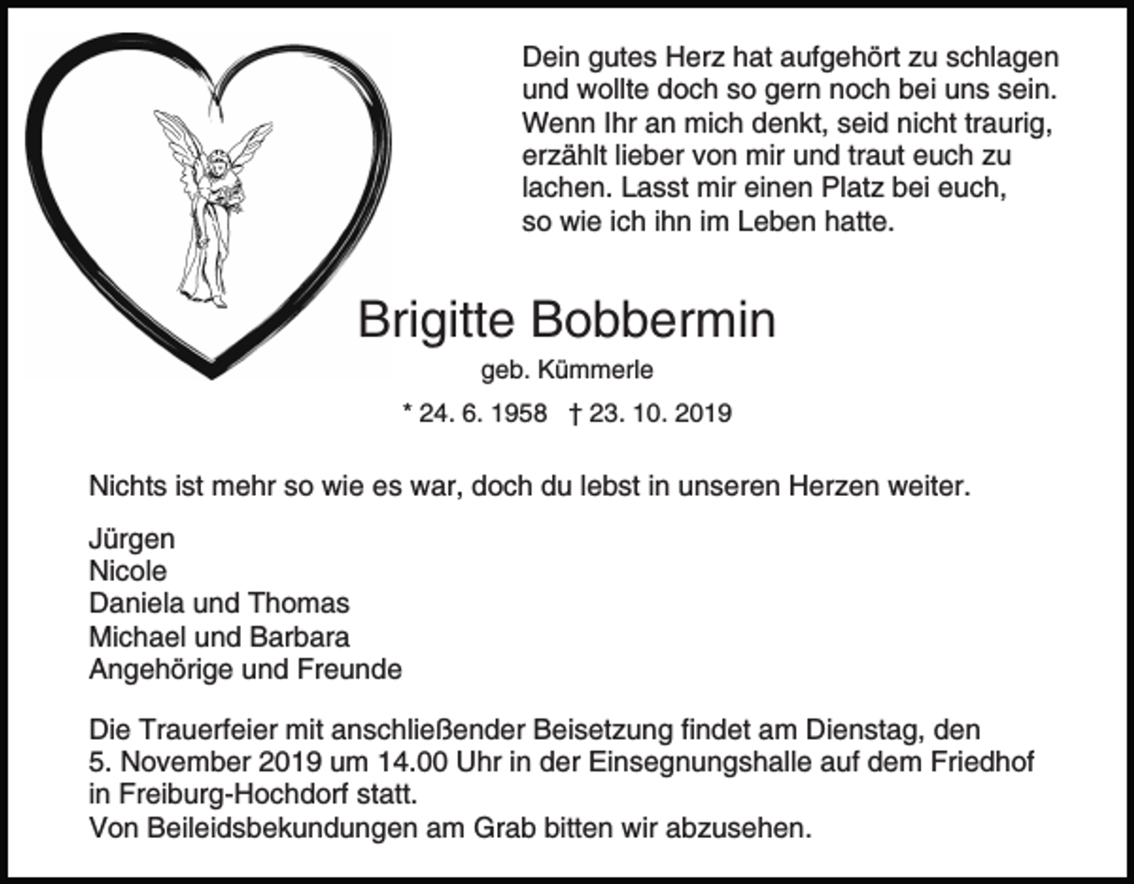 <p>Dein gutes Herz hat aufgehört zu schlagen<br />und wollte doch so gern noch bei uns sein.<br />Wenn Ihr an mich denkt, seid nicht traurig,<br />erzählt lieber von mir und traut euch zu<br />lachen. Lasst mir einen Platz bei euch,<br />so wie ich ihn im Leben hatte.</p><p>Brigitte Bobbermin<br />geb. Kümmerle<br />* 24. 6. 1958 † 23. 10. 2019</p><p>Nichts ist mehr so wie es war, doch du lebst in unseren Herzen weiter.<br />Jürgen<br />Nicole<br />Daniela und Thomas<br />Michael und Barbara<br />Angehörige und Freunde<br />Die Trauerfeier mit anschließender Beisetzung findet am Dienstag, den<br />5. November 2019 um 14.00 Uhr in der Einsegnungshalle auf dem Friedhof<br />in Freiburg-Hochdorf statt.<br />Von Beileidsbekundungen am Grab bitten wir abzusehen.</p>