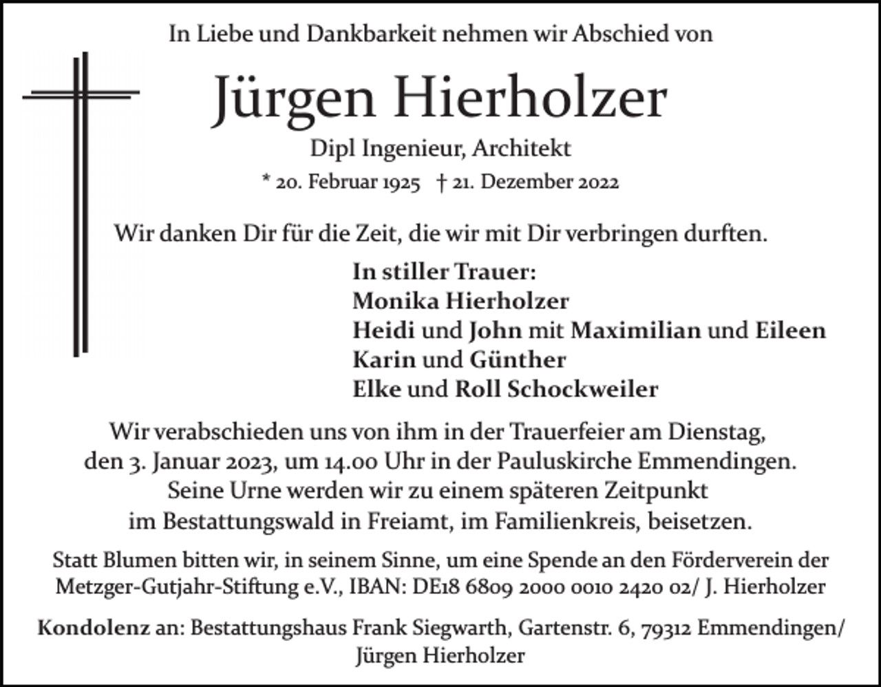 <p>In Liebe und Dankbarkeit nehmen wir Abschied von</p><p>Jürgen Hierholzer<br />Dipl Ingenieur, Architekt<br />* 20. Februar 1925 † 21. Dezember 2022</p><p>Wir danken Dir für die Zeit, die wir mit Dir verbringen durften.<br />In stiller Trauer:<br />Monika Hierholzer<br />Heidi und John mit Maximilian und Eileen<br />Karin und Günther<br />Elke und Roll Schockweiler<br />Wir verabschieden uns von ihm in der Trauerfeier am Dienstag,<br />den 3. Januar 2023, um 14.00 Uhr in der Pauluskirche Emmendingen.<br />Seine Urne werden wir zu einem späteren Zeitpunkt<br />im Bestattungswald in Freiamt, im Familienkreis, beisetzen.<br />Statt Blumen bitten wir, in seinem Sinne, um eine Spende an den Förderverein der<br />Metzger­Gutjahr­Stiftung e.V., IBAN: DE18 6809 2010 2422/ J. Hierholzer<br />Kondolenz an: Bestattungshaus Frank Siegwarth, Gartenstr. 6, 79312 Emmendingen/<br />Jürgen Hierholzer</p>
