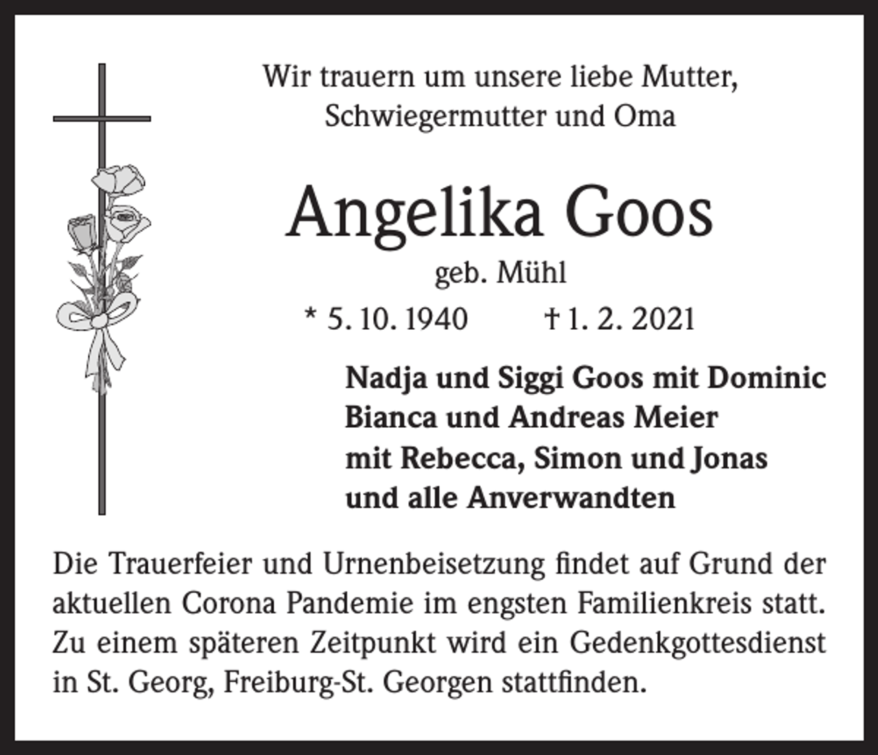 <p>Wir trauern um unsere liebe Mutter,<br />Schwiegermutter und Oma</p><p>Angelika Goos<br />geb. Mühl<br />* 5. 10. 1940<br />† 1. 2. 2021</p><p>Nadja und Siggi Goos mit Dominic<br />Bianca und Andreas Meier<br />mit Rebecca, Simon und Jonas<br />und alle Anverwandten<br />Die Trauerfeier und Urnenbeisetzung findet auf Grund der<br />aktuellen Corona Pandemie im engsten Familienkreis statt.<br />Zu einem späteren Zeitpunkt wird ein Gedenkgottesdienst<br />in St. Georg, Freiburg-St. Georgen stattfinden.</p>
