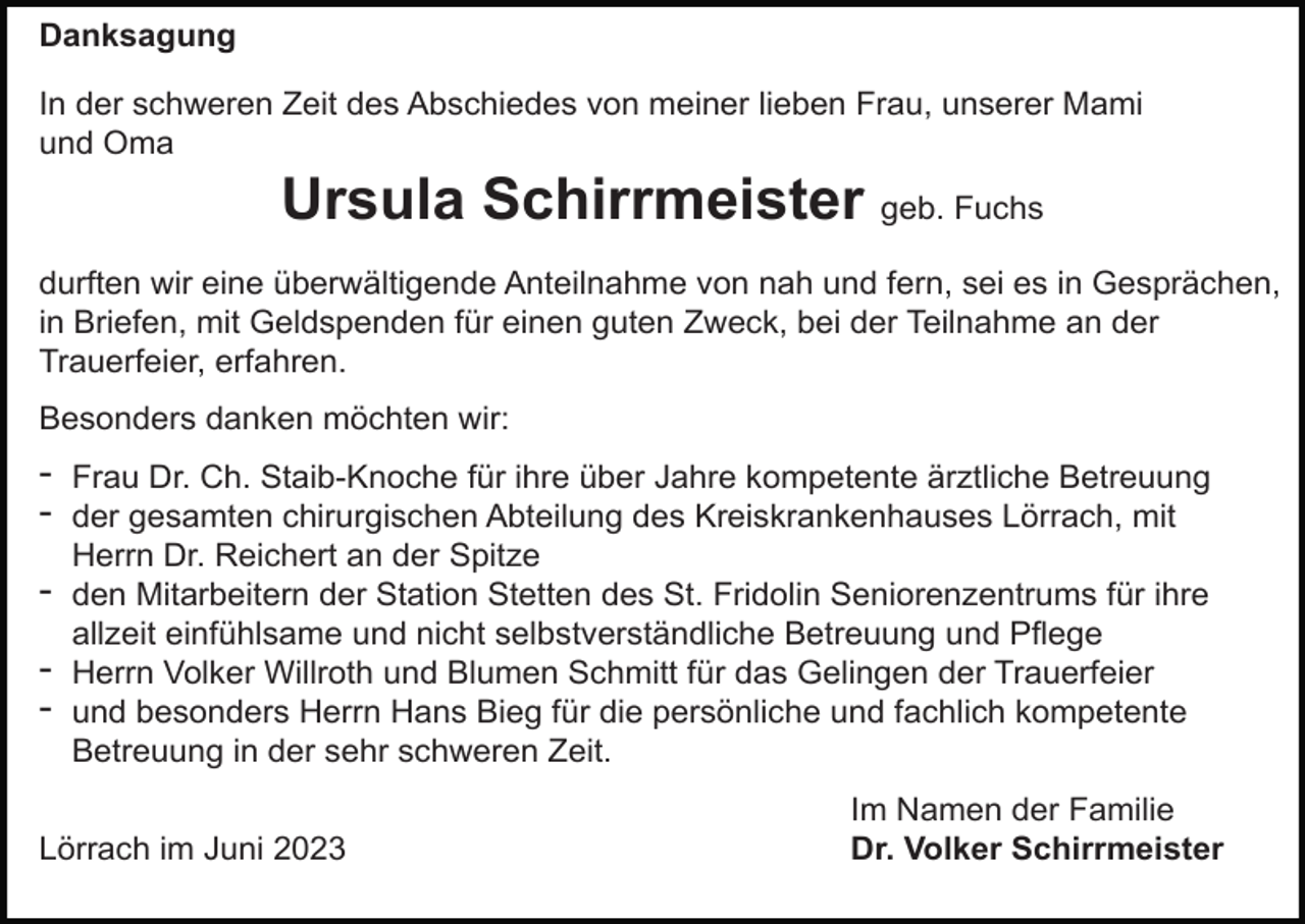 <p>Danksagung<br />In der schweren Zeit des Abschiedes von meiner lieben Frau, unserer Mami<br />und Oma</p><p>Ursula Schirrmeister geb. Fuchs<br />durften wir eine überwältigende Anteilnahme von nah und fern, sei es in Gesprächen,<br />in Briefen, mit Geldspenden für einen guten Zweck, bei der Teilnahme an der<br />Trauerfeier, erfahren.<br />Besonders danken möchten wir:</p><p>- Frau Dr. Ch. Staib-Knoche für ihre über Jahre kompetente ärztliche Betreuung<br />- der gesamten chirurgischen Abteilung des Kreiskrankenhauses Lörrach, mit<br />Herrn Dr. Reichert an der Spitze</p><p>- den Mitarbeitern der Station Stetten des St. Fridolin Seniorenzentrums für ihre<br />allzeit einfühlsame und nicht selbstverständliche Betreuung und Pflege</p><p>- Herrn Volker Willroth und Blumen Schmitt für das Gelingen der Trauerfeier<br />- und besonders Herrn Hans Bieg für die persönliche und fachlich kompetente<br />Betreuung in der sehr schweren Zeit.<br />Lörrach im Juni 2023</p><p>Im Namen der Familie<br />Dr. Volker Schirrmeister</p>