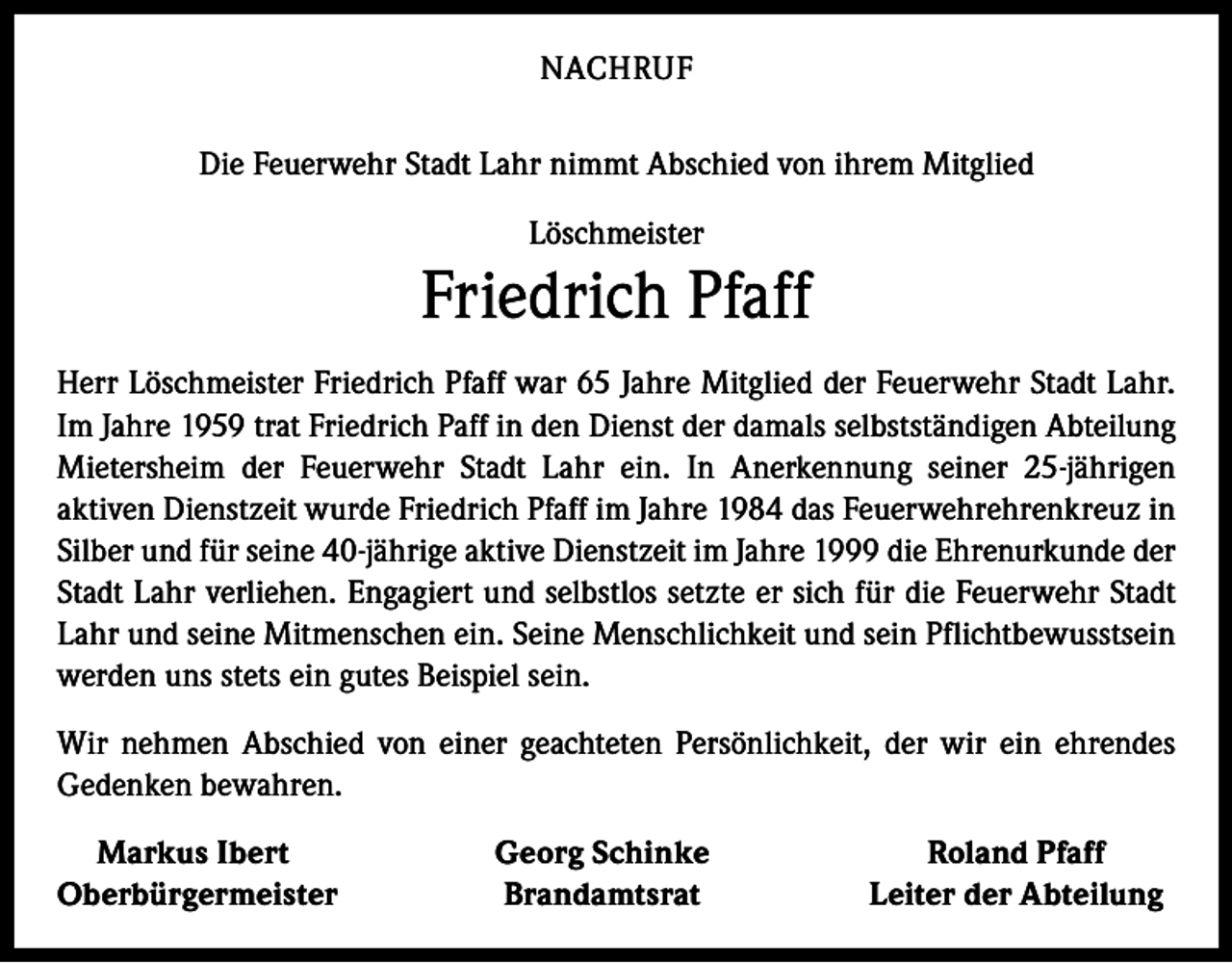 <p>NACHRUF<br />Die Feuerwehr Stadt Lahr nimmt Abschied von ihrem Mitglied<br />Löschmeister</p><p>Friedrich Pfaff<br />Herr Löschmeister Friedrich Pfaff war 65 Jahre Mitglied der Feuerwehr Stadt Lahr.<br />Im Jahre 1959 trat Friedrich Paff in den Dienst der damals selbstständigen Abteilung<br />Mietersheim der Feuerwehr Stadt Lahr ein. In Anerkennung seiner 25-jährigen<br />aktiven Dienstzeit wurde Friedrich Pfaff im Jahre 1984 das Feuerwehrehrenkreuz in<br />Silber und für seine 40-jährige aktive Dienstzeit im Jahre 1999 die Ehrenurkunde der<br />Stadt Lahr verliehen. Engagiert und selbstlos setzte er sich für die Feuerwehr Stadt<br />Lahr und seine Mitmenschen ein. Seine Menschlichkeit und sein Pflichtbewusstsein<br />werden uns stets ein gutes Beispiel sein.<br />Wir nehmen Abschied von einer geachteten Persönlichkeit, der wir ein ehrendes<br />Gedenken bewahren.<br />Markus Ibert<br />Oberbürgermeister</p><p>Georg Schinke<br />Brandamtsrat</p><p>Roland Pfaff<br />Leiter der Abteilung</p>