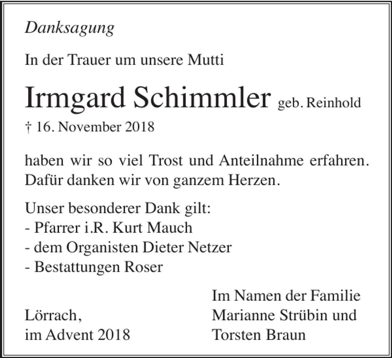 <p>Danksagung<br />In der Trauer um unsere Mutti</p><p>Irmgard Schimmler geb. Reinhold<br />† 16. November 2018</p><p>haben wir so viel Trost und Anteilnahme erfahren.<br />Dafür danken wir von ganzem Herzen.<br />Unser besonderer Dank gilt:<br />- Pfarrer i.R. Kurt Mauch<br />- dem Organisten Dieter Netzer<br />- Bestattungen Roser<br />Lörrach,<br />im Advent 2018</p><p>Im Namen der Familie<br />Marianne Strübin und<br />Torsten Braun</p>