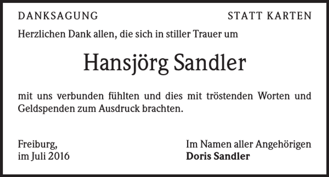 <p>D A NK S A G U NG</p><p>S T A T T K A R T EN</p><p>Herzlichen Dank allen, die sich in stiller Trauer um</p><p>Hansjörg Sandler<br />mit uns verbunden fühlten und dies mit tröstenden Worten und<br />Geldspenden zum Ausdruck brachten.<br />Freiburg,<br />im Juli 2016</p><p>Im Namen aller Angehörigen<br />Doris Sandler</p>