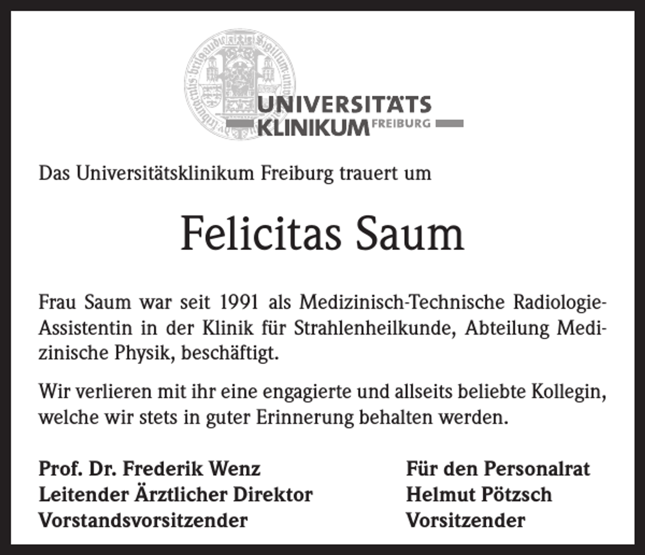 <p>Das Universitätsklinikum Freiburg trauert um</p><p>Felicitas Saum<br />Frau Saum war seit 1991 als Medizinisch-Technische RadiologieAssistentin in der Klinik für Strahlenheilkunde, Abteilung Medi­<br />zinische Physik, beschäftigt.<br />Wir verlieren mit ihr eine engagierte und allseits beliebte Kollegin,<br />welche wir stets in guter Erinnerung behalten werden.<br />Prof. Dr. Frederik Wenz<br />Leitender Ärztlicher Direktor<br />Vorstandsvorsitzender</p><p>Für den Personalrat<br />Helmut Pötzsch<br />Vorsitzender</p>