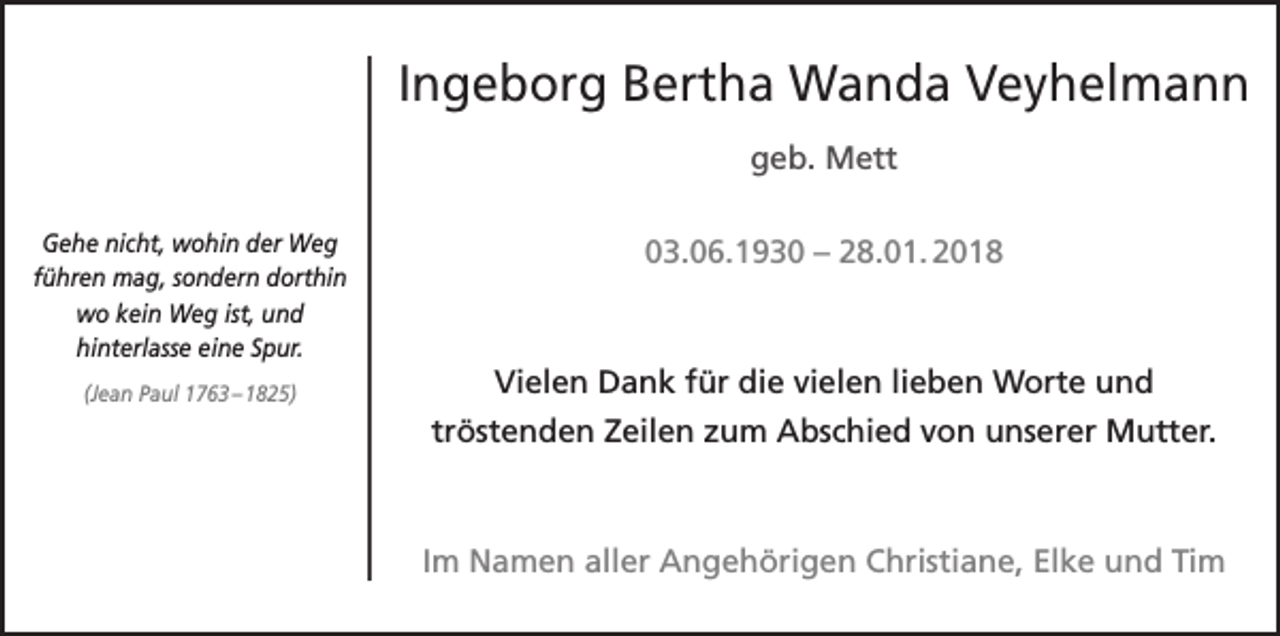 <p>Ingeborg Bertha Wanda Veyhelmann<br />geb. Mett<br />Gehe nicht, wohin der Weg<br />führen mag, sondern dorthin<br />wo kein Weg ist, und<br />hinterlasse eine Spur.<br />(Jean Paul 1763 – 1825)</p><p>03.06.1930 – 28.01. 2018</p><p>Vielen Dank für die vielen lieben Worte und<br />tröstenden Zeilen zum Abschied von unserer Mutter.</p><p>Im Namen aller Angehörigen Christiane, Elke und Tim</p>
