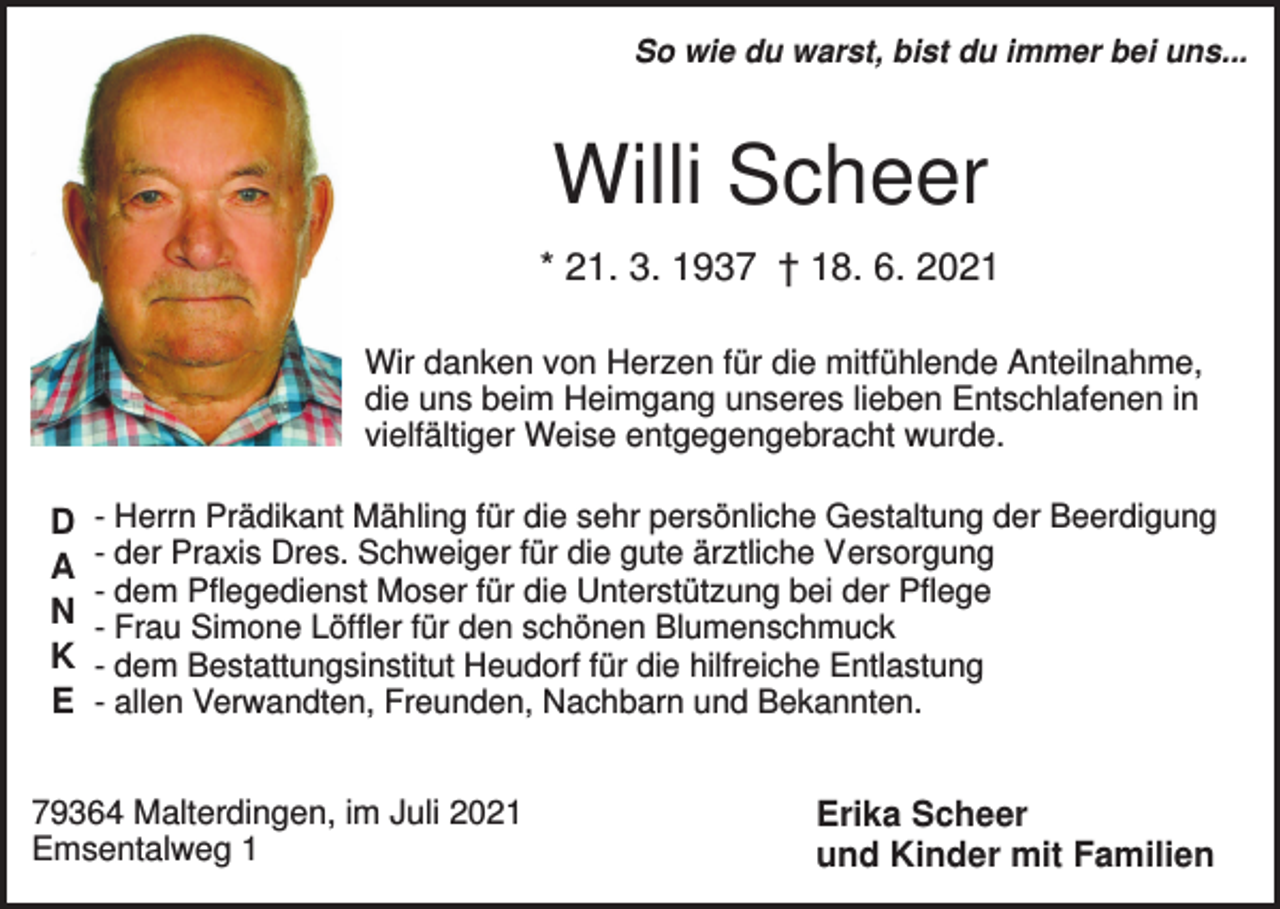<p>So wie du warst, bist du immer bei uns...</p><p>Willi Scheer<br />* 21. 3. 1937 † 18. 6. 2021<br />Wir danken von Herzen für die mitfühlende Anteilnahme,<br />die uns beim Heimgang unseres lieben Entschlafenen in<br />vielfältiger Weise entgegengebracht wurde.</p><p>D<br />A<br />N<br />K<br />E</p><p>- Herrn Prädikant Mähling für die sehr persönliche Gestaltung der Beerdigung<br />- der Praxis Dres. Schweiger für die gute ärztliche Versorgung<br />- dem Pflegedienst Moser für die Unterstützung bei der Pflege<br />- Frau Simone Löffler für den schönen Blumenschmuck<br />- dem Bestattungsinstitut Heudorf für die hilfreiche Entlastung<br />- allen Verwandten, Freunden, Nachbarn und Bekannten.</p><p>79364 Malterdingen, im Juli 2021<br />Emsentalweg 1</p><p>Erika Scheer<br />und Kinder mit Familien</p>