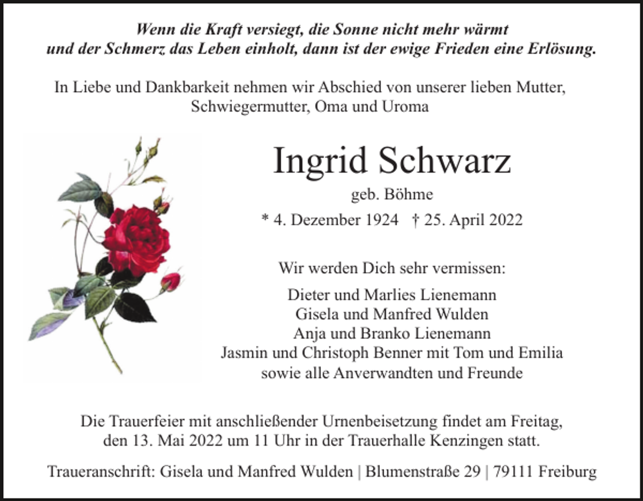 <p>Wenn die Kraft versiegt, die Sonne nicht mehr wärmt<br />und der Schmerz das Leben einholt, dann ist der ewige Frieden eine Erlösung.<br />In Liebe und Dankbarkeit nehmen wir Abschied von unserer lieben Mutter,<br />Schwiegermutter, Oma und Uroma</p><p>Ingrid Schwarz<br />geb. Böhme<br />* 4. Dezember 1924 † 25. April 2022<br />Wir werden Dich sehr vermissen:<br />Dieter und Marlies Lienemann<br />Gisela und Manfred Wulden<br />Anja und Branko Lienemann<br />Jasmin und Christoph Benner mit Tom und Emilia<br />sowie alle Anverwandten und Freunde<br />Die Trauerfeier mit anschließender Urnenbeisetzung findet am Freitag,<br />den 13. Mai 2022 um 11 Uhr in der Trauerhalle Kenzingen statt.<br />Traueranschrift: Gisela und Manfred Wulden | Blumenstraße 29 | 79111 Freiburg</p>