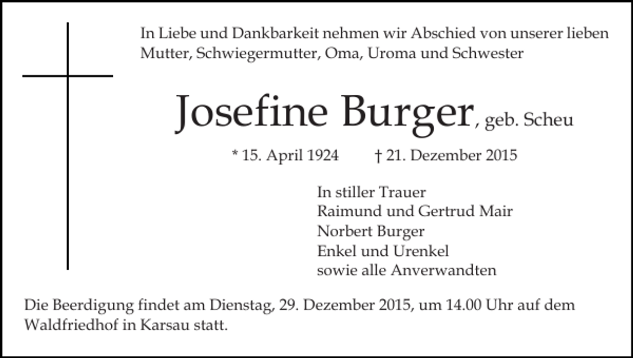 <p>In Liebe und Dankbarkeit nehmen wir Abschied von unserer lieben<br />Mutter, Schwiegermutter, Oma, Uroma und Schwester</p><p>Josefine Burger, geb. Scheu<br />* 15. April 1924</p><p>† 21. Dezember 2015</p><p>In stiller Trauer<br />Raimund und Gertrud Mair<br />Norbert Burger<br />Enkel und Urenkel<br />sowie alle Anverwandten<br />Die Beerdigung findet am Dienstag, 29. Dezember 2015, um 14.00 Uhr auf dem<br />Waldfriedhof in Karsau statt.</p>