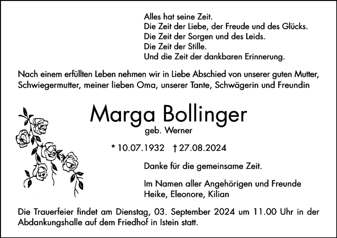 <p>Alles hat seine Zeit.<br />Die Zeit der Liebe, der Freude und des Glücks.<br />Die Zeit der Sorgen und des Leids.<br />Die Zeit der Stille.<br />Und die Zeit der dankbaren Erinnerung.</p><p>Nach einem erfüllten Leben nehmen wir in Liebe Abschied von unserer guten Mutter,<br />Schwiegermutter, meiner lieben Oma, unserer Tante, Schwägerin und Freundin</p><p>Marga Bollinger<br />geb. Werner</p><p>* 10.07.1932 † 27.08.2024<br />Danke für die gemeinsame Zeit.<br />Im Namen aller Angehörigen und Freunde<br />Heike, Eleonore, Kilian<br />Die Trauerfeier findet am Dienstag, 03. September 2024 um 11.00 Uhr in der<br />Abdankungshalle auf dem Friedhof in Istein statt.</p>