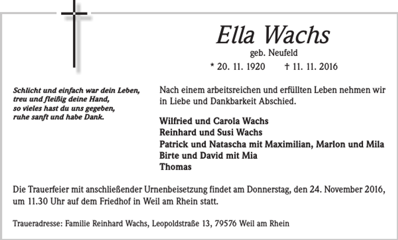 <p>Ella Wachs</p><p>geb. Neufeld<br />* 20. 11. 1920 † 11. 11. 2016<br />Schlicht und einfach war dein Leben,<br />treu und fleißig deine Hand,<br />so vieles hast du uns gegeben,<br />ruhe sanft und habe Dank.</p><p>Nach einem arbeitsreichen und erfüllten Leben nehmen wir<br />in Liebe und Dankbarkeit Abschied.<br />Wilfried und Carola Wachs<br />Reinhard und Susi Wachs<br />Patrick und Natascha mit Maximilian, Marlon und Mila<br />Birte und David mit Mia<br />Thomas</p><p>Die Trauerfeier mit anschließender Urnenbeisetzung findet am Donnerstag, den 24. November 2016,<br />um 11.30 Uhr auf dem Friedhof in Weil am Rhein statt.<br />Traueradresse: Familie Reinhard Wachs, Leopoldstraße 13, 79576 Weil am Rhein</p>