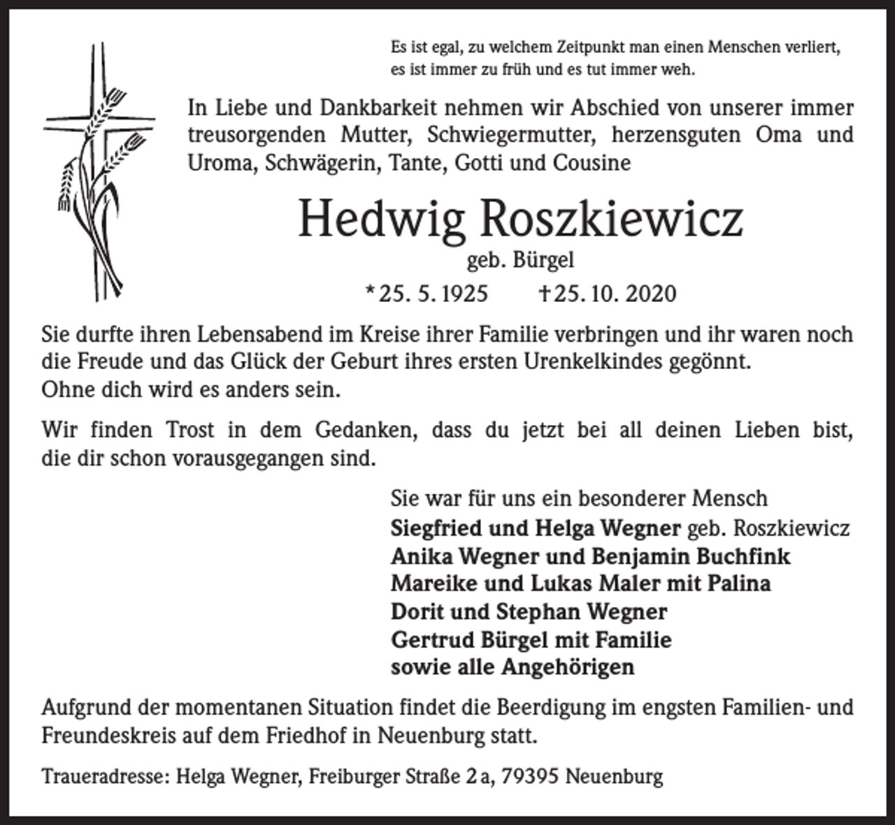 <p>Es ist egal, zu welchem Zeitpunkt man einen Menschen verliert,<br />es ist immer zu früh und es tut immer weh.</p><p>In Liebe und Dankbarkeit nehmen wir Abschied von unserer immer<br />­treusorgenden Mutter, Schwiegermutter, herzensguten Oma und<br />­Uroma, Schwägerin, Tante, Gotti und Cousine</p><p>Hedwig Roszkiewicz<br />geb. Bürgel<br />* 25. 5. 1925 † 25. 10. 2020</p><p>Sie durfte ihren Lebensabend im Kreise ihrer Familie verbringen und ihr waren noch<br />die Freude und das Glück der Geburt ihres ersten Urenkelkindes gegönnt.<br />Ohne dich wird es anders sein.<br />Wir finden Trost in dem Gedanken, dass du jetzt bei all deinen Lieben bist,<br />die dir schon vorausgegangen sind.<br />Sie war für uns ein besonderer Mensch<br />Siegfried und Helga Wegner geb. Roszkiewicz<br />Anika Wegner und Benjamin Buchfink<br />Mareike und Lukas Maler mit Palina<br />Dorit und Stephan Wegner<br />Gertrud Bürgel mit Familie<br />sowie alle Angehörigen<br />Aufgrund der momentanen Situation findet die Beerdigung im engsten Familien- und<br />Freundeskreis auf dem Friedhof in Neuenburg statt.<br />Traueradresse: Helga Wegner, Freiburger Straße 2 a, 79395 Neuenburg</p>