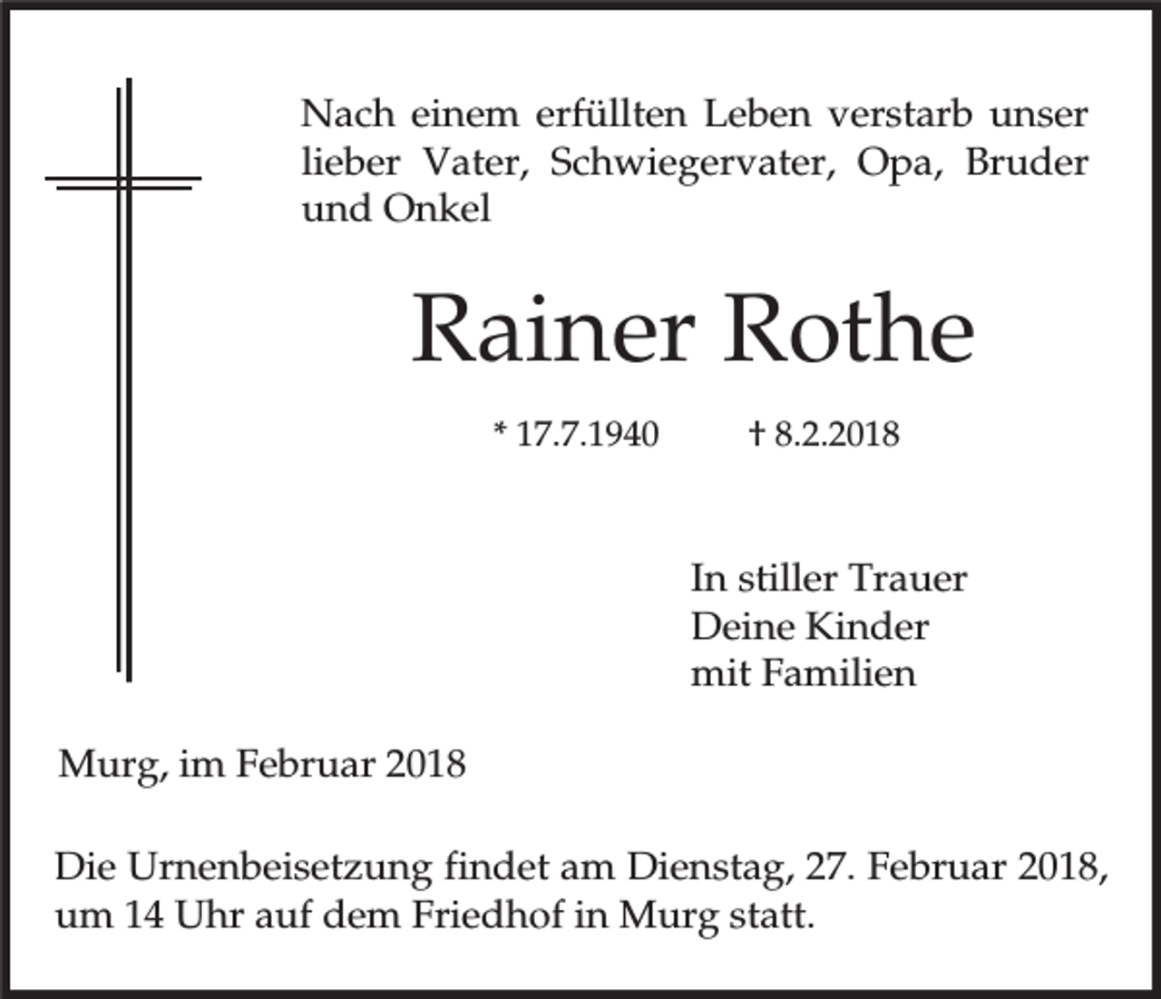<p>Nach einem erfüllten Leben verstarb unser<br />lieber Vater, Schwiegervater, Opa, Bruder<br />und Onkel</p><p>Rainer Rothe<br />* 17.7.1940</p><p>† 8.2.2018</p><p>In stiller Trauer<br />Deine Kinder<br />mit Familien<br />Murg, im Februar 2018<br />Die Urnenbeisetzung findet am Dienstag, 27. Februar 2018,<br />um 14 Uhr auf dem Friedhof in Murg statt.</p>