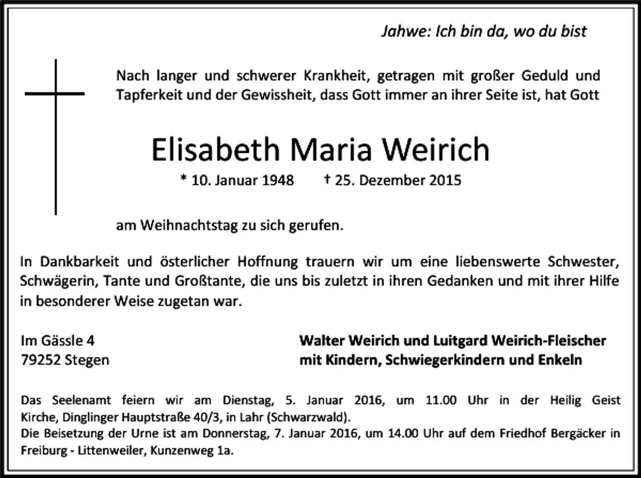 <p>Jahwe: Ich bin da, wo du bist<br />Nach langer und schwerer Krankheit, getragen mit großer Geduld und<br />Tapferkeit und der Gewissheit, dass Gott immer an ihrer Seite ist, hat Gott</p><p>Elisabeth Maria Weirich<br />* 10. Januar 1948</p><p>† 25. Dezember 2015</p><p>am Weihnachtstag zu sich gerufen.<br />In Dankbarkeit und österlicher Hoffnung trauern wir um eine liebenswerte Schwester,<br />Schwägerin, Tante und Großtante, die uns bis zuletzt in ihren Gedanken und mit ihrer Hilfe<br />in besonderer Weise zugetan war.<br />Im Gässle 4<br />79252 Stegen</p><p>Walter Weirich und Luitgard Weirich-Fleischer<br />mit Kindern, Schwiegerkindern und Enkeln</p><p>Das Seelenamt feiern wir am Dienstag, 5. Januar 2016, um 11.00 Uhr in der Heilig Geist<br />Kirche, Dinglinger Hauptstraße 40/3, in Lahr (Schwarzwald).<br />Die Beisetzung der Urne ist am Donnerstag, 7. Januar 2016, um 14.00 Uhr auf dem Friedhof Bergäcker in<br />Freiburg - Littenweiler, Kunzenweg 1a.</p>