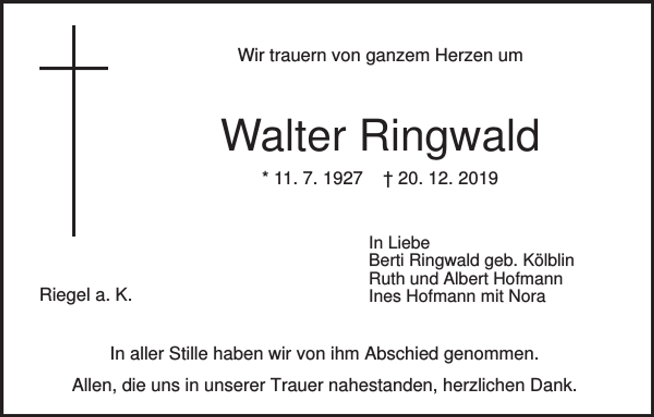 <p>Wir trauern von ganzem Herzen um</p><p>Walter Ringwald<br />* 11. 7. 1927</p><p>Riegel a. K.</p><p>† 20. 12. 2019</p><p>In Liebe<br />Berti Ringwald geb. Kölblin<br />Ruth und Albert Hofmann<br />Ines Hofmann mit Nora</p><p>In aller Stille haben wir von ihm Abschied genommen.<br />Allen, die uns in unserer Trauer nahestanden, herzlichen Dank.</p>