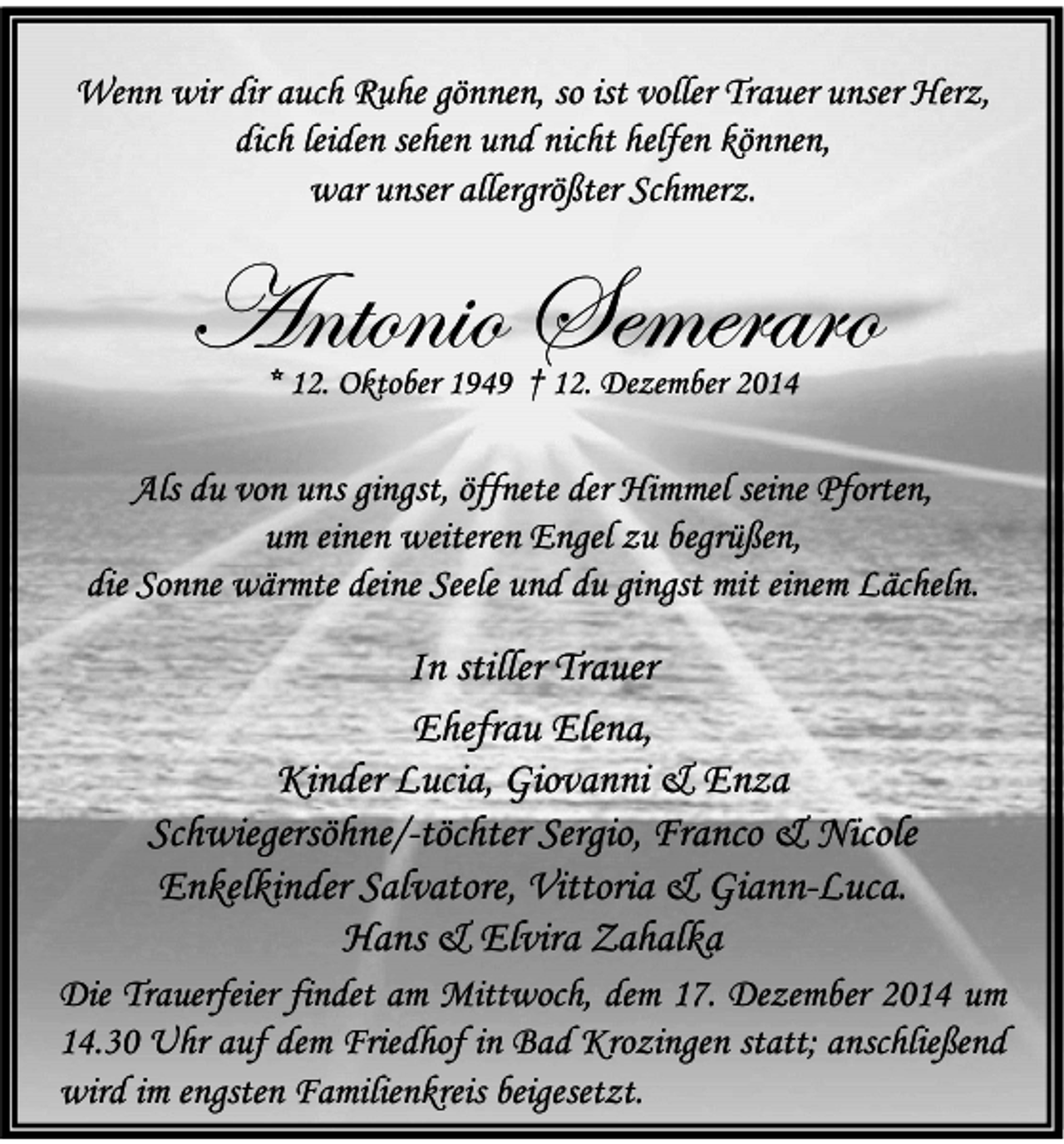 <p>Wenn wir dir auch Ruhe gönnen, so ist voller Trauer unser Herz,<br />dich leiden sehen und nicht helfen können,<br />war unser allergrößter Schmerz.</p><p>Antonio Semeraro<br />* 12. Oktober 1949 † 12. Dezember 2014</p><p>Als du von uns gingst, öffnete der Himmel seine Pforten,<br />um einen weiteren Engel zu begrüßen,<br />die Sonne wärmte deine Seele und du gingst mit einem Lächeln.</p><p>In stiller Trauer<br />Ehefrau Elena,<br />Kinder Lucia, Giovanni &amp; Enza<br />Schwiegersöhne/-töchter Sergio, Franco &amp; Nicole<br />Enkelkinder Salvatore, Vittoria &amp; Giann-Luca.<br />Hans &amp; Elvira Zahalka<br />Die Trauerfeier findet am Mittwoch, dem 17. Dezember 2014 um<br />14.30 Uhr auf dem Friedhof in Bad Krozingen statt; anschließend<br />wird im engsten Familienkreis beigesetzt.</p>