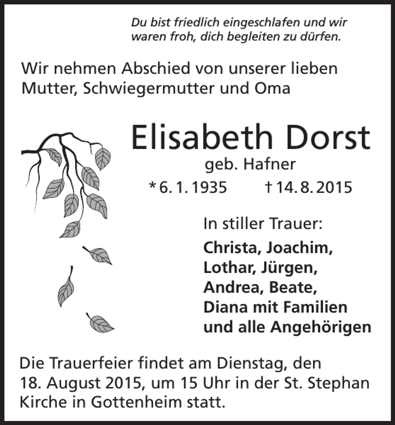 <p>Du bist friedlich eingeschlafen und wir<br />waren froh, dich begleiten zu dürfen.</p><p>Wir nehmen Abschied von unserer lieben<br />­Mutter, Schwiegermutter und Oma</p><p>Elisabeth Dorst<br />geb. Hafner<br />* 6. 1. 1935<br />† 14. 8. 2015</p><p>In stiller Trauer:<br />Christa, Joachim,<br />Lothar, Jürgen,<br />Andrea, Beate,<br />Diana mit Familien<br />und alle Angehörigen<br />Die Trauerfeier findet am Dienstag, den<br />18. A<br />­ ugust 2015, um 15 Uhr in der St. Stephan<br />Kirche in Gottenheim statt.</p>