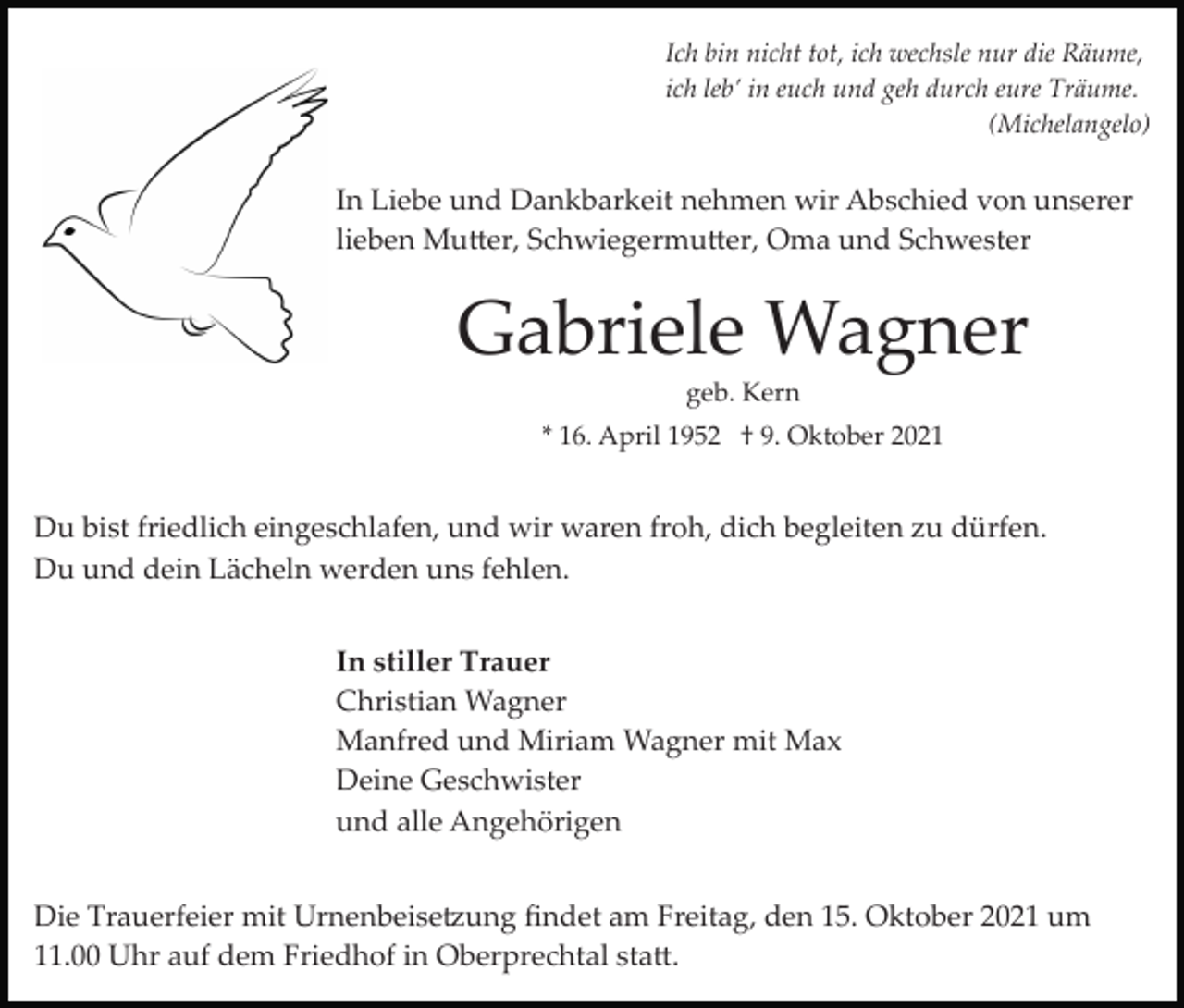 <p>Ich bin nicht tot, ich wechsle nur die Räume,<br />ich leb’ in euch und geh durch eure Träume.<br />(Michelangelo)</p><p>In Liebe und Dankbarkeit nehmen wir Abschied von unserer<br />lieben Mutter, Schwiegermutter, Oma und Schwester</p><p>Gabriele Wagner<br />geb. Kern<br />* 16. April 1952 † 9. Oktober 2021</p><p>Du bist friedlich eingeschlafen, und wir waren froh, dich begleiten zu dürfen.<br />Du und dein Lächeln werden uns fehlen.<br />In stiller Trauer<br />Christian Wagner<br />Manfred und Miriam Wagner mit Max<br />Deine Geschwister<br />und alle Angehörigen<br />Die Trauerfeier mit Urnenbeisetzung ﬁndet am Freitag, den 15. Oktober 2021 um<br />11.00 Uhr auf dem Friedhof in Oberprechtal statt.</p>