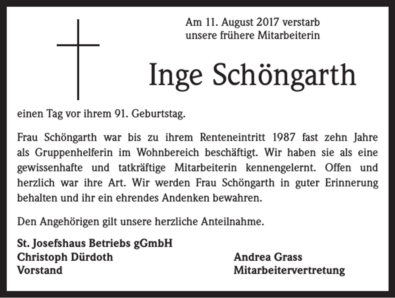 <p>Am 11. August 2017 verstarb<br />unsere frühere Mitarbeiterin</p><p>Inge Schöngarth<br />einen Tag vor ihrem 91. Geburtstag.<br />Frau Schöngarth war bis zu ihrem Renteneintritt 1987 fast zehn Jahre<br />als Gruppenhelferin im Wohnbereich beschäftigt. Wir haben sie als eine<br />gewissenhafte und tatkräftige Mitarbeiterin kennengelernt. Offen und<br />herzlich war ihre Art. Wir werden Frau Schöngarth in guter Erinnerung<br />behalten und ihr ein ehrendes Andenken bewahren.<br />Den Angehörigen gilt unsere herzliche Anteilnahme.<br />St. Josefshaus Betriebs gGmbH<br />Christoph Dürdoth<br />Vorstand</p><p>Andrea Grass<br />Mitarbeitervertretung</p>