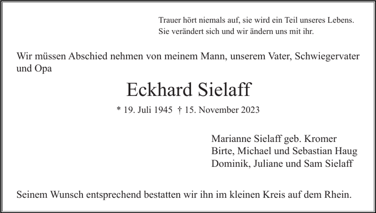 <p>Trauer hört niemals auf, sie wird ein Teil unseres Lebens.<br />Sie verändert sich und wir ändern uns mit ihr.</p><p>Wir müssen Abschied nehmen von meinem Mann, unserem Vater, Schwiegervater<br />und Opa</p><p>Eckhard Sielaff<br />* 19. Juli 1945 † 15. November 2023</p><p>Marianne Sielaff geb. Kromer<br />Birte, Michael und Sebastian Haug<br />Dominik, Juliane und Sam Sielaff<br />Seinem Wunsch entsprechend bestatten wir ihn im kleinen Kreis auf dem Rhein.</p>