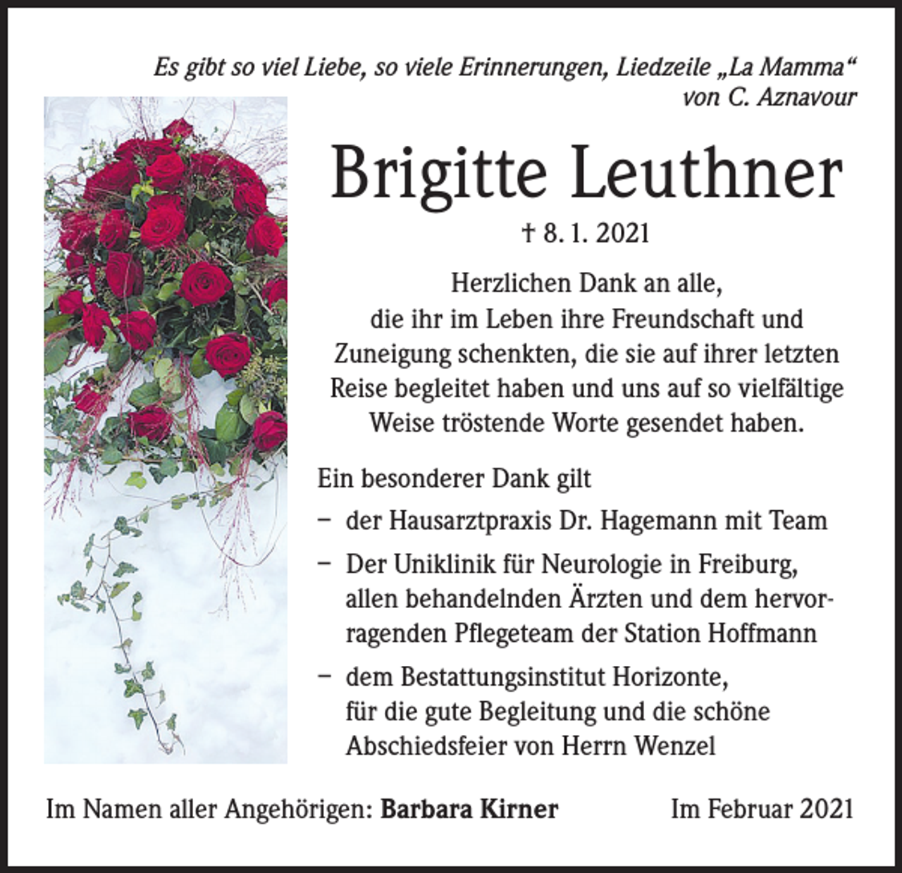 <p>Es gibt so viel Liebe, so viele Erinnerungen, Liedzeile „La Mamma“<br />von C. Aznavour</p><p>Brigitte Leuthner<br />† 8. 1. 2021</p><p>Herzlichen Dank an alle,<br />die ihr im Leben ihre Freundschaft und<br />Zuneigung schenkten, die sie auf ihrer letzten<br />Reise begleitet haben und uns auf so vielfältige<br />Weise tröstende Worte gesendet haben.<br />Ein besonderer Dank gilt<br />– der Hausarztpraxis Dr. Hagemann mit Team<br />– Der Uniklinik für Neurologie in Freiburg,<br />allen behandelnden Ärzten und dem hervorragenden Pflegeteam der Station Hoffmann<br />– dem Bestattungsinstitut Horizonte,<br />für die gute Begleitung und die schöne<br />Abschiedsfeier von Herrn Wenzel<br />Im Namen aller Angehörigen: Barbara Kirner</p><p>Im Februar 2021</p>