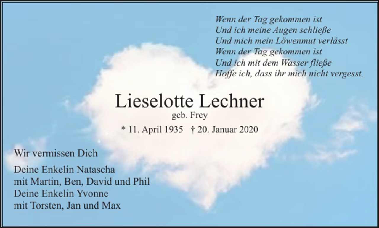 <p>Wenn der Tag gekommen ist<br />Und ich meine Augen schließe<br />Und mich mein Löwenmut verlässt<br />Wenn der Tag gekommen ist<br />Und ich mit dem Wasser fließe<br />Hoffe ich, dass ihr mich nicht vergesst.</p><p>Lieselotte Lechner<br />geb. Frey</p><p>* 11. April 1935 † 20. Januar 2020</p><p>Wir vermissen Dich<br />Deine Enkelin Natascha<br />mit Martin, Ben, David und Phil<br />Deine Enkelin Yvonne<br />mit Torsten, Jan und Max</p>