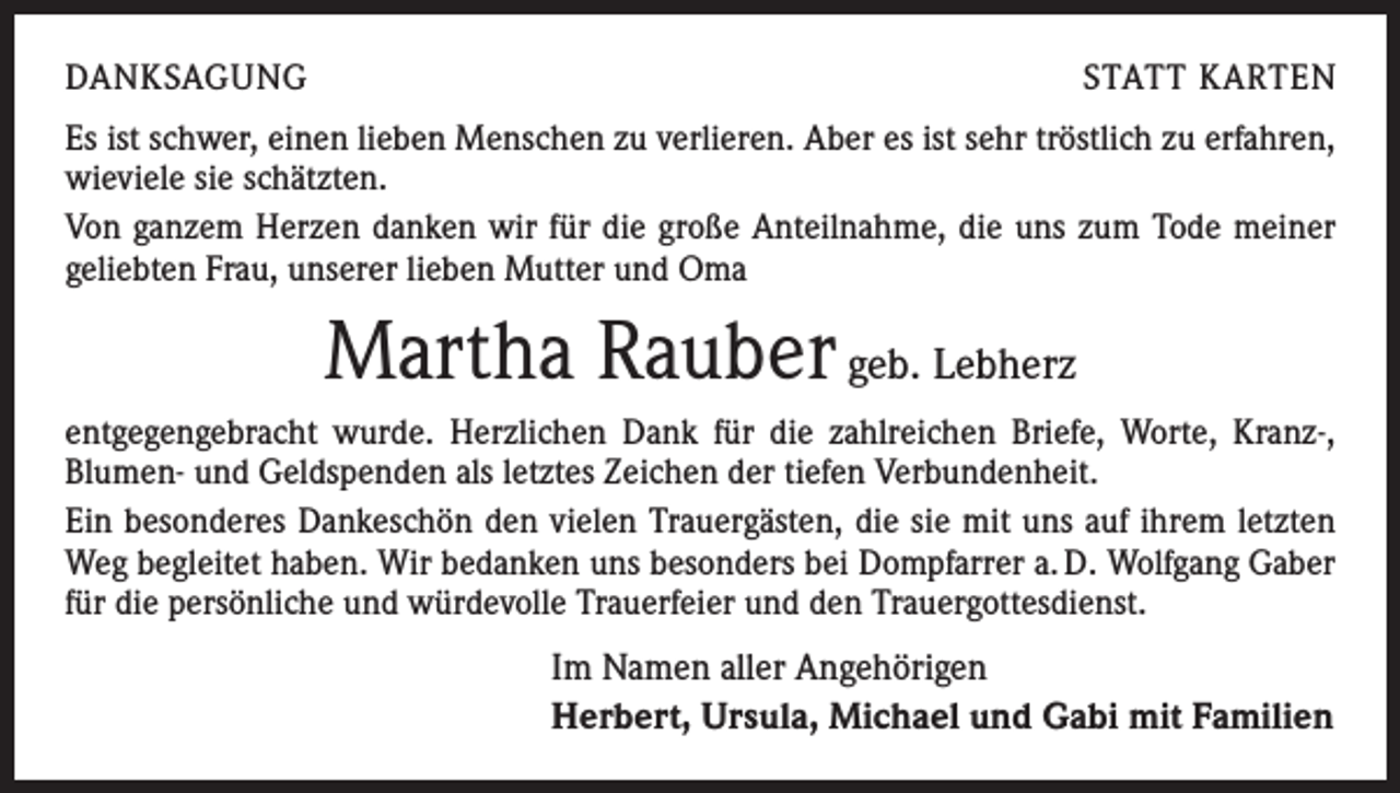 <p>DANKSAGUNG</p><p>STATT KARTEN</p><p>Es ist schwer, einen lieben Menschen zu verlieren. Aber es ist sehr tröstlich zu erfahren,<br />wieviele sie schätzten.<br />Von ganzem Herzen danken wir für die große Anteilnahme, die uns zum Tode meiner<br />geliebten Frau, unserer lieben Mutter und Oma</p><p>Martha Rauber geb. Lebherz<br />entgegengebracht wurde. Herzlichen Dank für die zahlreichen Briefe, Worte, Kranz-,<br />­ lumen- und Geldspenden als letztes Zeichen der tiefen Verbundenheit.<br />B<br />Ein besonderes Dankeschön den vielen Trauergästen, die sie mit uns auf ihrem letzten<br />Weg begleitet haben. Wir bedanken uns besonders bei Dompfarrer a. D. Wolfgang Gaber<br />für die persönliche und würdevolle Trauerfeier und den Trauergottesdienst.</p><p>Im Namen aller Angehörigen<br />Herbert, Ursula, Michael und Gabi mit Familien</p>
