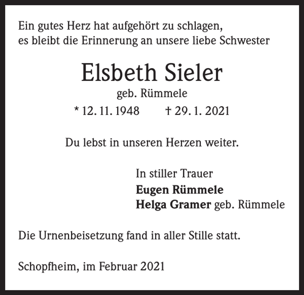 <p>Ein gutes Herz hat aufgehört zu schlagen,<br />es bleibt die Erinnerung an unsere liebe Schwester</p><p>Elsbeth Sieler</p><p>geb. Rümmele<br />* 12. 11. 1948 † 29. 1. 2021<br />Du lebst in unseren Herzen weiter.<br />In stiller Trauer<br />Eugen Rümmele<br />Helga Gramer geb. Rümmele<br />Die Urnenbeisetzung fand in aller Stille statt.<br />Schopfheim, im Februar 2021</p>