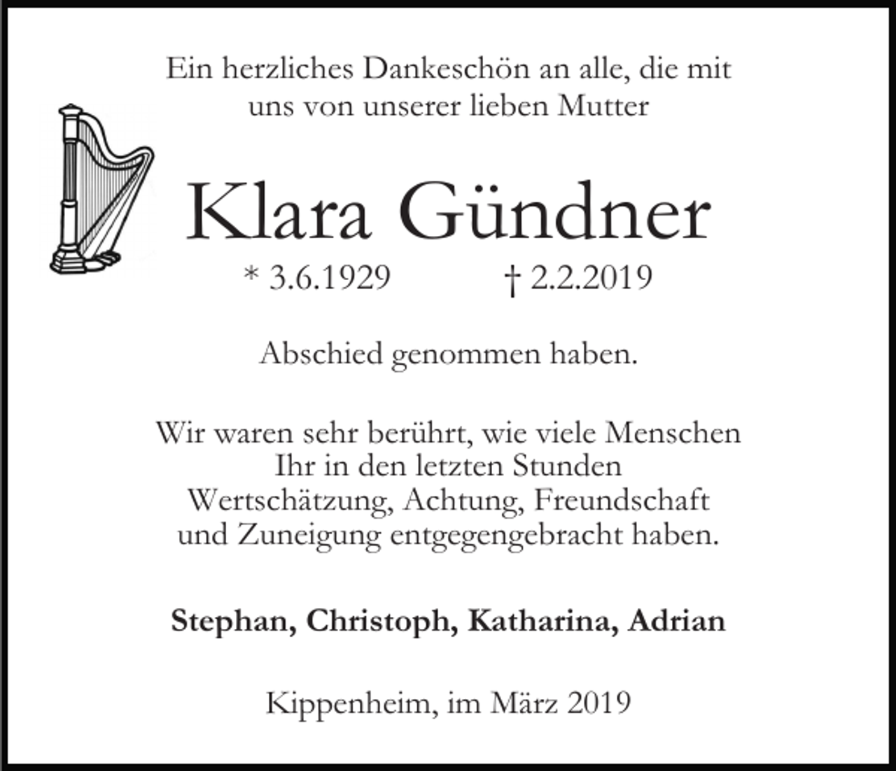 <p>Ein herzliches Dankeschön an alle, die mit<br />uns von unserer lieben Mutter</p><p>Klara Gündner<br />* 3.6.1929</p><p>† 2.2.2019</p><p>Abschied genommen haben.<br />Wir waren sehr berührt, wie viele Menschen<br />Ihr in den letzten Stunden<br />Wertschätzung, Achtung, Freundschaft<br />und Zuneigung entgegengebracht haben.<br />Stephan, Christoph, Katharina, Adrian<br />Kippenheim, im März 2019</p>