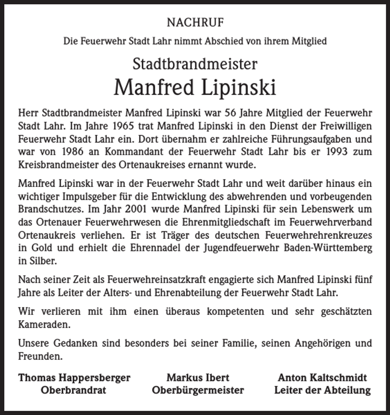 <p>NACHRUF<br />Die Feuerwehr Stadt Lahr nimmt Abschied von ihrem Mitglied</p><p>Stadtbrandmeister</p><p>Manfred Lipinski<br />Herr Stadtbrandmeister Manfred Lipinski war 56 Jahre Mitglied der Feuerwehr<br />Stadt Lahr. Im Jahre 1965 trat Manfred Lipinski in den Dienst der Freiwilligen<br />Feuerwehr Stadt Lahr ein. Dort übernahm er zahlreiche Führungsaufgaben und<br />war von 1986 an Kommandant der Feuerwehr Stadt Lahr bis er 1993 zum<br />­Kreisbrandmeister des Ortenaukreises ernannt wurde.<br />Manfred Lipinski war in der Feuerwehr Stadt Lahr und weit darüber hinaus ein<br />wichtiger Impulsgeber für die Entwicklung des abwehrenden und vorbeugenden<br />Brandschutzes. Im Jahr 2001 wurde Manfred Lipinski für sein Lebenswerk um<br />das Ortenauer Feuerwehrwesen die Ehrenmitgliedschaft im Feuerwehrverband<br />Ortenaukreis verliehen. Er ist Träger des deutschen Feuerwehrehrenkreuzes<br />in Gold und erhielt die Ehrennadel der Jugendfeuerwehr Baden-Württemberg<br />in Silber.<br />Nach seiner Zeit als Feuerwehreinsatzkraft engagierte sich Manfred Lipinski fünf<br />Jahre als Leiter der Alters- und Ehrenabteilung der Feuerwehr Stadt Lahr.<br />Wir verlieren mit ihm einen überaus kompetenten und sehr geschätzten<br />­Kameraden.<br />Unsere Gedanken sind besonders bei seiner Familie, seinen Angehörigen und<br />Freunden.<br />homas Happersberger<br />T</p><p>Oberbrandrat</p><p>Markus Ibert<br />Oberbürgermeister</p><p>Anton Kaltschmidt<br />Leiter der Abteilung</p>