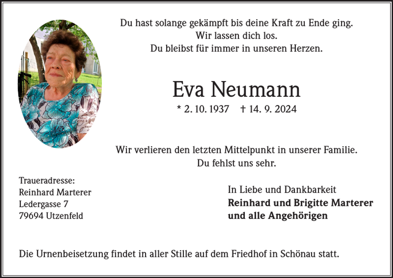 <p>Du hast solange gekämpft bis deine Kraft zu Ende ging.<br />Wir lassen dich los.<br />Du bleibst für immer in unseren Herzen.</p><p>Eva Neumann<br />* 2. 10. 1937</p><p>† 14. 9. 2024</p><p>Wir verlieren den letzten Mittelpunkt in unserer Familie.<br />Du fehlst uns sehr.<br />Traueradresse:<br />Reinhard Marterer<br />Ledergasse 9694 Utzenfeld</p><p>In Liebe und Dankbarkeit<br />Reinhard und Brigitte Marterer<br />und alle Angehörigen</p><p>Die Urnenbeisetzung findet in aller Stille auf dem Friedhof in Schönau statt.</p>