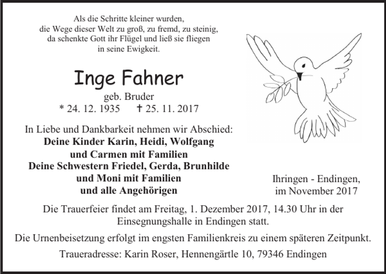 <p>Als die Schritte kleiner wurden,<br />die Wege dieser Welt zu groß, zu fremd, zu steinig,<br />da schenkte Gott ihr Flügel und ließ sie fliegen<br />in seine Ewigkeit.</p><p>Inge Fahner</p><p>geb. Bruder<br />* 24. 12. 1935  25. 11. 2017<br />In Liebe und Dankbarkeit nehmen wir Abschied:<br />Deine Kinder Karin, Heidi, Wolfgang<br />und Carmen mit Familien<br />Deine Schwestern Friedel, Gerda, Brunhilde<br />und Moni mit Familien<br />und alle Angehörigen</p><p>Ihringen - Endingen,<br />im November 2017</p><p>Die Trauerfeier findet am Freitag, 1. Dezember 2017, 14.30 Uhr in der<br />Einsegnungshalle in Endingen statt.<br />Die Urnenbeisetzung erfolgt im engsten Familienkreis zu einem späteren Zeitpunkt.<br />Traueradresse: Karin Roser, Hennengärtle 10, 79346 Endingen</p>
