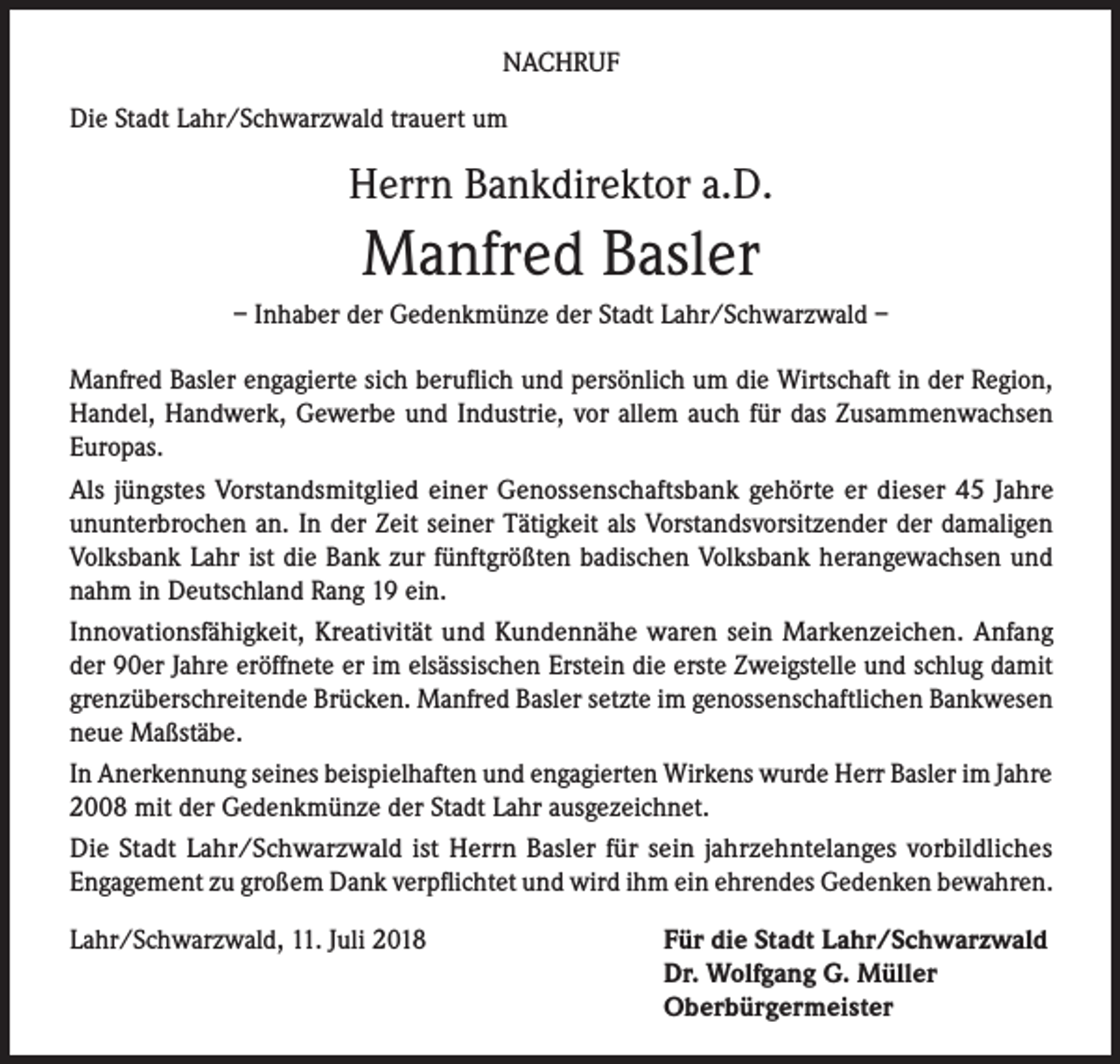 <p>NACHRUF<br />Die Stadt Lahr/Schwarzwald trauert um</p><p>Herrn Bankdirektor a.D.</p><p>Manfred Basler<br />– Inhaber der Gedenkmünze der Stadt Lahr/Schwarzwald –<br />Manfred Basler engagierte sich beruflich und persönlich um die Wirtschaft in der Region,<br />Handel, Handwerk, Gewerbe und Industrie, vor allem auch für das Zusammenwachsen<br />Europas.<br />Als jüngstes Vorstandsmitglied einer Genossenschaftsbank gehörte er dieser 45 Jahre<br />ununterbrochen an. In der Zeit seiner Tätigkeit als Vorstandsvorsitzender der damaligen<br />Volksbank Lahr ist die Bank zur fünftgrößten badischen Volksbank herangewachsen und<br />nahm in Deutschland Rang 19 ein.<br />Innovationsfähigkeit, Kreativität und Kundennähe waren sein Markenzeichen. Anfang<br />der 90er Jahre eröffnete er im elsässischen Erstein die erste Zweigstelle und schlug damit<br />grenzüberschreitende Brücken. Manfred Basler setzte im genossenschaftlichen Bankwesen<br />neue Maßstäbe.<br />In Anerkennung seines beispielhaften und engagierten Wirkens wurde Herr Basler im Jahre<br />2008 mit der Gedenkmünze der Stadt Lahr ausgezeichnet.<br />Die Stadt Lahr/Schwarzwald ist Herrn Basler für sein jahrzehntelanges vorbildliches<br />Engagement zu großem Dank verpflichtet und wird ihm ein ehrendes Gedenken bewahren.<br />Lahr/Schwarzwald, 11. Juli 2018</p><p>Für die Stadt Lahr/Schwarzwald<br />Dr. Wolfgang G. Müller<br />Oberbürgermeister</p>