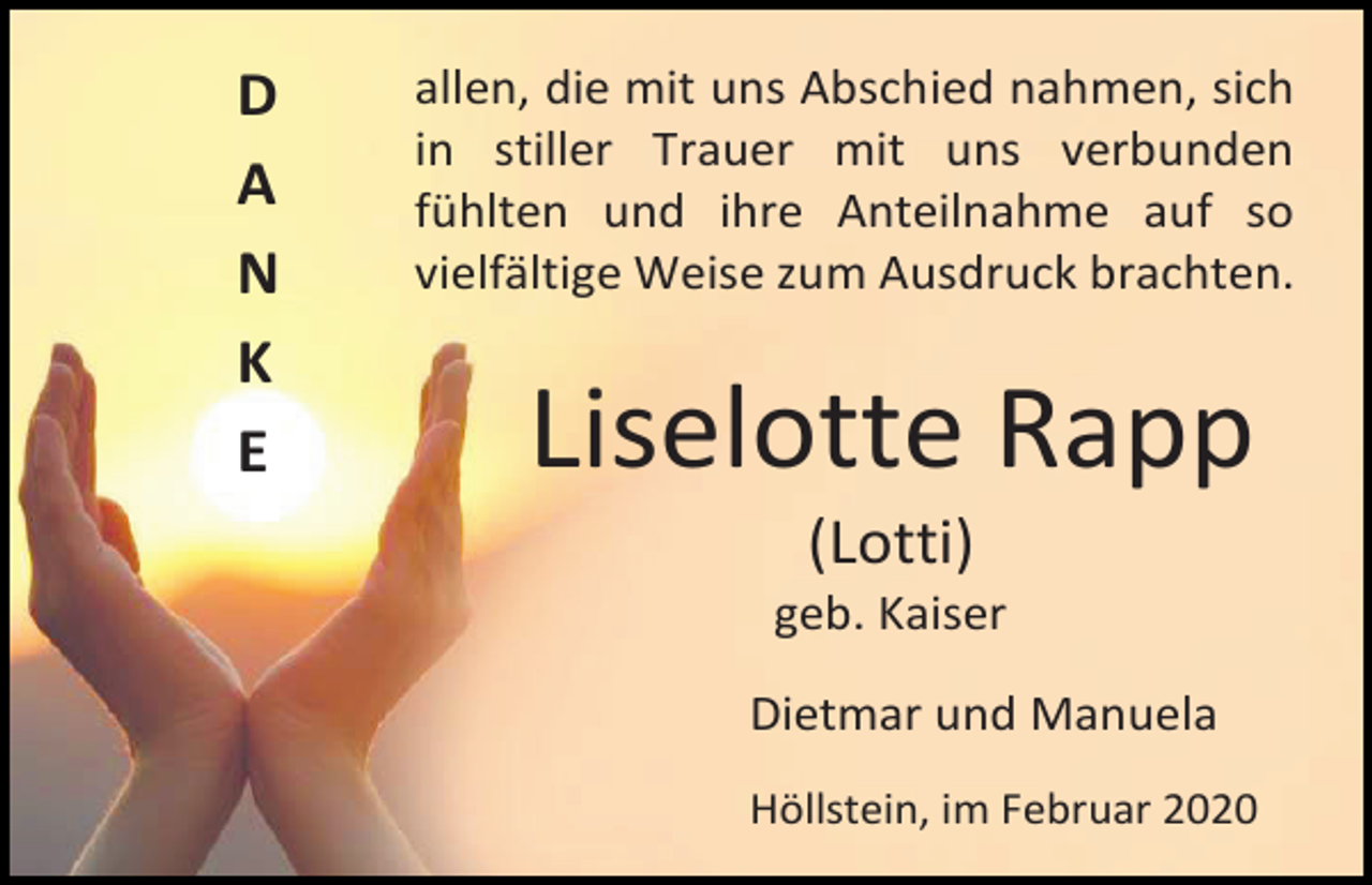 <p>D<br />A<br />N<br />K<br />E</p><p>allen, die mit uns Abschied nahmen, sich<br />in stiller Trauer mit uns verbunden<br />fühlten und ihre Anteilnahme auf so<br />vielfältige Weise zum Ausdruck brachten.</p><p>Liselotte Rapp<br />(Lotti)<br />geb. Kaiser<br />Dietmar und Manuela<br />Höllstein, im Februar 2020</p>