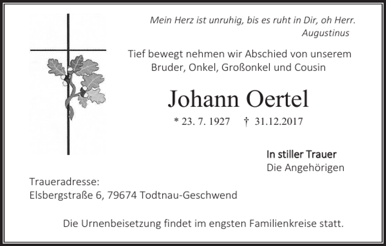 <p>Mein Herz ist unruhig, bis es ruht in Dir, oh Herr.<br />Augustinus</p><p>Tief bewegt nehmen wir Abschied von unserem<br />Bruder, Onkel, Großonkel und Cousin</p><p>Johann Oertel<br />* 23. 7. 1927</p><p>Traueradresse:<br />Elsbergstraße 6, 79674 Todtnau-Geschwend</p><p>† 31.12.2017<br />In stiller Trauer<br />Die Angehörigen</p><p>Die Urnenbeisetzung findet im engsten Familienkreise statt.</p>