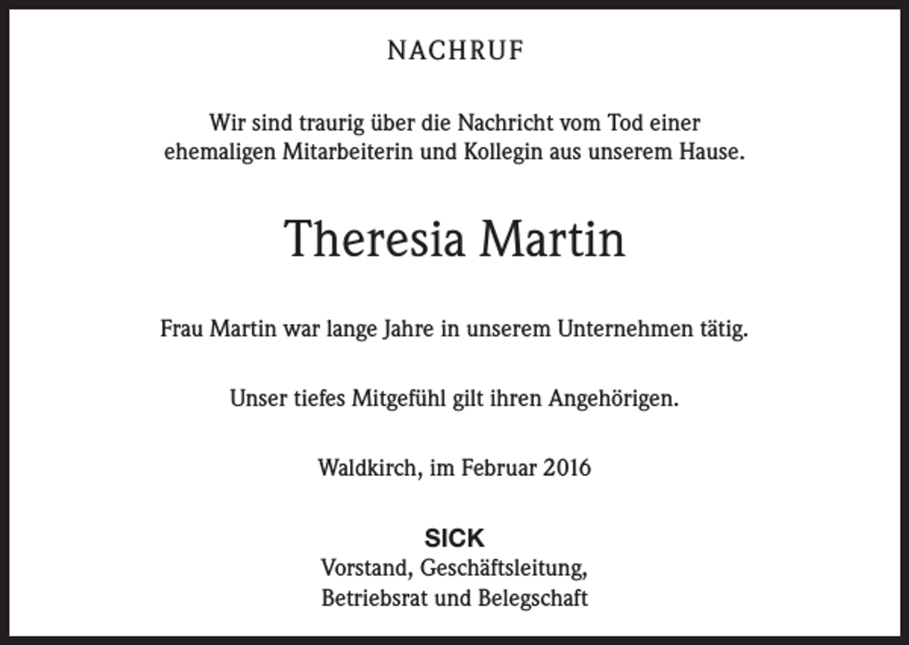 <p>NACH R U F<br />Wir sind traurig über die Nachricht vom Tod einer<br />ehemaligen Mitarbeiterin und Kollegin aus unserem Hause.</p><p>Theresia Martin<br />Frau Martin war lange Jahre in unserem Unternehmen tätig.<br />Unser tiefes Mitgefühl gilt ihren Angehörigen.<br />Waldkirch, im Februar 2016<br />SICK<br />Vorstand, Geschäftsleitung,<br />Betriebsrat und Belegschaft</p>