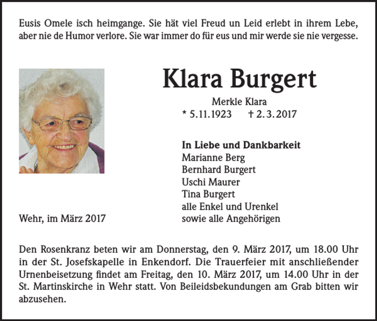 <p>Eusis Omele isch heimgange. Sie hät viel Freud un Leid erlebt in ihrem Lebe,<br />aber nie de Humor verlore. Sie war immer do für eus und mir werde sie nie vergesse.</p><p>Klara Burgert<br />Merkle Klara<br />* 5.11.1923 † 2. 3. 2017<br />In Liebe und Dankbarkeit<br />Marianne Berg<br />Bernhard Burgert<br />Uschi Maurer<br />Tina Burgert<br />alle Enkel und Urenkel<br />Wehr, im März 2017<br />sowie alle Angehörigen<br />Den Rosenkranz beten wir am Donnerstag, den 9. März 2017, um 18.00 Uhr<br />in der St. Josefskapelle in Enkendorf. Die Trauerfeier mit anschließender<br />Urnenbeisetzung findet am Freitag, den 10. März 2017, um 14.00 Uhr in der<br />St. Martinskirche in Wehr statt. Von Beileidsbekundungen am Grab bitten wir<br />abzusehen.</p>